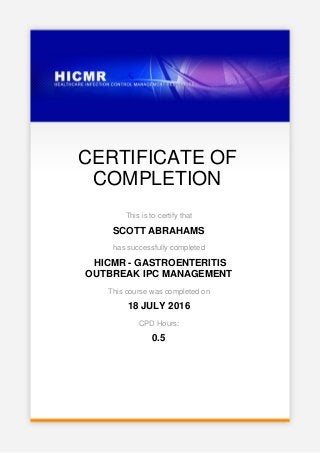 CERTIFICATE OF
COMPLETION
This is to certify that
SCOTT ABRAHAMS
has successfully completed
HICMR - GASTROENTERITIS
OUTBREAK IPC MANAGEMENT
This course was completed on
18 JULY 2016
CPD Hours:
0.5
 