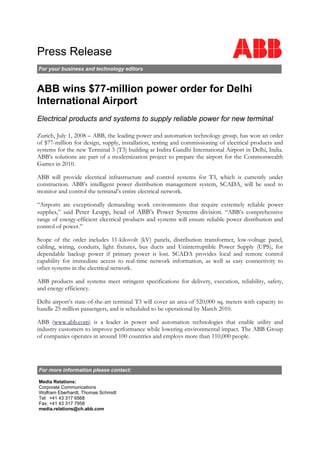 Press Release
For your business and technology editors
ABB wins $77-million power order for Delhi
International Airport
Electrical products and systems to supply reliable power for new terminal
Zurich, July 1, 2008 – ABB, the leading power and automation technology group, has won an order
of $77-million for design, supply, installation, testing and commissioning of electrical products and
systems for the new Terminal 3 (T3) building at Indira Gandhi International Airport in Delhi, India.
ABB’s solutions are part of a modernization project to prepare the airport for the Commonwealth
Games in 2010.
ABB will provide electrical infrastructure and control systems for T3, which is currently under
construction. ABB’s intelligent power distribution management system, SCADA, will be used to
monitor and control the terminal’s entire electrical network.
“Airports are exceptionally demanding work environments that require extremely reliable power
supplies,” said Peter Leupp, head of ABB’s Power Systems division. “ABB’s comprehensive
range of energy-efficient electrical products and systems will ensure reliable power distribution and
control of power.”
Scope of the order includes 11-kilovolt (kV) panels, distribution transformer, low-voltage panel,
cabling, wiring, conduits, light fixtures, bus ducts and Uninterruptible Power Supply (UPS), for
dependable backup power if primary power is lost. SCADA provides local and remote control
capability for immediate access to real-time network information, as well as easy connectivity to
other systems in the electrical network.
ABB products and systems meet stringent specifications for delivery, execution, reliability, safety,
and energy efficiency.
Delhi airport’s state-of-the-art terminal T3 will cover an area of 520,000 sq. meters with capacity to
handle 25 million passengers, and is scheduled to be operational by March 2010.
ABB (www.abb.com) is a leader in power and automation technologies that enable utility and
industry customers to improve performance while lowering environmental impact. The ABB Group
of companies operates in around 100 countries and employs more than 110,000 people.
For more information please contact:
Media Relations:
Corporate Communications
Wolfram Eberhardt, Thomas Schmidt
Tel: +41 43 317 6568
Fax: +41 43 317 7958
media.relations@ch.abb.com
 