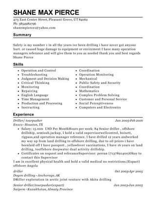 Operation and Control Coordination
Troubleshooting Operation Monitoring
Judgment and Decision Making Mechanical
Critical Thinking Public Safety and Security
Monitoring Coordination
Repairing Mathematics
English Language Complex Problem Solving
Time Management Customer and Personal Service
Production and Processing Social Perceptiveness
Instructing Computers and Electronics
Jan 2005-Feb 2016
Oct 2003-Apr 2005
Jan 2003-Jan 2005
SHANE MAX PIERCE
Summary
Safety is my number 1 in all the years ive been drilling i have never got anyone
hurt. or caused huge damage to equipment or envirement I have many operation
managers referance and will give them to you as needed thank you and best regards
Shane Pierce
Skills
Experience
Driller/ tourpusher
Ensco - Houston, TX
Salary: 15.000 USD Per MonthHours per week: 84 Senior driller , offshore
drillship, semisub,jackup, I hold a valid supervisorwellcontrol, boisett,
rigpass,and operation manager reference, I have drilled 12 years andworked
my way up from land drilling to offshore drilling, due to oil prices i have
beenlaid off I have passport , yellowfever vaccinations, I have 16 years on land
drilling, tooffshore deepwater dual activity drillship.
Certificates on request and referanceSupervisor: perran (7137891400)Okay to
contact this Supervisor
I am in excellent physical health and hold a valid medical no restrictions,(Expact)
offshore Angola
driller
Doyon drilling - Anchorage, AK
DRiller exploration in arctic joint venture with Akita drilling
Senior driller/tourpusher(expact)
Saipem - Kazakhstan, Almaty Province
473 East Center Street, Pleasant Grove, UT 84062
Ph: 3854982796
shanempierce1@yahoo.com
 