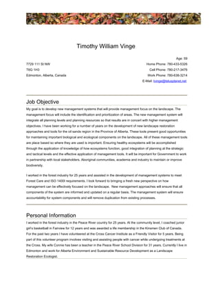Timothy William Vinge
7729 111 St NW
T6G 1H3
Edmonton, Alberta, Canada
Age: 59
Home Phone: 780-433-5326
Cell Phone: 780-217-3476
Work Phone: 780-638-3214
E-Mail: tvinge@telusplanet.net
Job Objective
My goal is to develop new management systems that will provide management focus on the landscape. The
management focus will include the identification and prioritization of areas. The new management system will
integrate all planning levels and planning resources so that results are in concert with higher management
objectives. I have been working for a number of years on the development of new landscape restoration
approaches and tools for the oil sands region in the Province of Alberta. These tools present good opportunities
for maintaining important biological and ecological components on the landscape. All of these management tools
are place based so where they are used is important. Ensuring healthy ecosystems will be accomplished
through the application of knowledge of how ecosystems function, good integration of planning at the strategic
and tactical levels and the effective application of management tools. It will be important for Government to work
in partnership with local stakeholders, Aboriginal communities, academia and industry to maintain or improve
biodiversity.
I worked in the forest industry for 25 years and assisted in the development of management systems to meet
Forest Care and ISO 1400I requirements. I look forward to bringing a fresh new perspective on how
management can be effectively focused on the landscape. New management approaches will ensure that all
components of the system are informed and updated on a regular basis. The management system will ensure
accountability for system components and will remove duplication from existing processes.
Personal Information
I worked in the forest industry in the Peace River country for 25 years. At the community level, I coached junior
girl’s basketball in Fairview for 12 years and was awarded a life membership in the Kinsmen Club of Canada.
For the past two years I have volunteered at the Cross Cancer Institute as a Friendly Visitor for 5 years. Being
part of this volunteer program involves visiting and assisting people with cancer while undergoing treatments at
the Cross. My wife Connie has been a teacher in the Peace River School Division for 31 years. Currently I live in
Edmonton and work for Alberta Environment and Sustainable Resource Development as a Landscape
Restoration Ecologist.
 