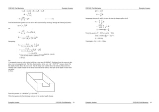 CIVE1400: Fluid Mechanics Examples: Answers
A h A h h A h A h
h
A h
A A
A
A h
A A
Q t
1 1 2 1 2 1 2
1
2
1 2
1
2
1 2
2
( )
( )
From the Bernoulli equation we can derive this expression for discharge through the submerged orifice:
Q C a ghd o 2
So
A
A h
A A
C a gh td o1
2
1 2
2
t
A A
A A C a g h
h
d o
1 2
1 2 2
1
Integrating
T
A A
A A C a g h
dh
A A
A A C a g
h h
d o
h
h
d o
1 2
1 2
1 2
1 2
2 1
2
1
2
2
2 2 4 0785
2 4 0785 0605 000503 2 981
08124 11619
307
1
2
. .
. . . . .
. .
. sec
4.6
A rectangular reservoir with vertical walls has a plan area of 60000m2
. Discharge from the reservoir take
place over a rectangular weir. The flow characteristics of the weir is Q = 0.678 H3/2
cumecs where H is
the depth of water above the weir crest. The sill of the weir is 3.4m above the bottom of the reservoir.
Starting with a depth of water of 4m in the reservoir and no inflow, what will be the depth of water after
one hour?
[3.98m]
From the question A = 60 000 m2
, Q = 0.678 h 3/2
Write the equation for the discharge in terms of the surface height change:
Examples: Answers CIVE1400: Fluid Mechanics 29
CIVE1400: Fluid Mechanics Examples: Answers
Q t A h
t
A
Q
h
Integrating between h1 and h2, to give the time to change surface level
T
A
Q
dh
h
dh
h
h
h
h
h
h
h
1
2
1
2
1
2
60000
0678
1
2 8849558
3 2
1 2
.
.
/
/
From the question T = 3600 sec and h1 = 0.6m
3600 17699115 0 6
05815
2
1 2 1 2
2
. .
.
/ /
h
h m
Total depth = 3.4 + 0.58 = 3.98m
Examples: Answers CIVE1400: Fluid Mechanics 30
 