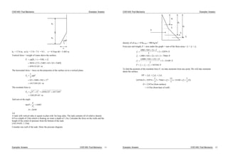 CIVE1400: Fluid Mechanics Examples: Answers
60
h1
h2
x
h2 = 17.0 m, so h1 = 17.0 - 7.5 = 9.5 . x = 9.5/tan 60 = 5.485 m.
Vertical force = weight of water above the surface,
F g h x h x
kN m
v 2 105
9810 75 5485 05 95 5485
659123
.
. . . . .
. /
The horizontal force = force on the projection of the surface on to a vertical plane.
F gh
kN m
h
1
2
05 1000 981 17
1417545
2
2
. .
. /
The resultant force is
F F F
kN m
R v h
2 2 2
659123 1417 545
156329
. .
. /
2
And acts at the angle
tan .
.
F
F
v
h
0 465
24 94
2.6
A tank with vertical sides is square in plan with 3m long sides. The tank contains oil of relative density
0.9 to a depth of 2.0m which is floating on water a depth of 1.5m. Calculate the force on the walls and the
height of the centre of pressure from the bottom of the tank.
[165.54 kN, 1.15m]
Consider one wall of the tank. Draw the pressure diagram:
Examples: Answers CIVE1400: Fluid Mechanics 11
CIVE1400: Fluid Mechanics Examples: Answers
d1
d2
d3
F
f1
f2
f3
density of oil oil = 0.9 water = 900 kg/m3
.
Force per unit length, F = area under the graph = sum of the three areas = f1 + f2 + f3
f N
f N
f N
F f f f N
1
2
3
1 2 3
900 9 81 2 2
2
3 52974
900 9 81 2 15 3 79461
1000 9 81 15 15
2
3 33109
165544
( . )
( . ) .
( . . ) .
To find the position of the resultant force F, we take moments from any point. We will take moments
about the surface.
DF f d f d f d
D
D m
m
1 1 2 2 3 3
165544 52974
2
3
2 79461 2
15
2
33109 2
2
3
15
2 347
1153
(
.
) (
. ( )
. (
from surface
from base of wall)
. )
Examples: Answers CIVE1400: Fluid Mechanics 12
 