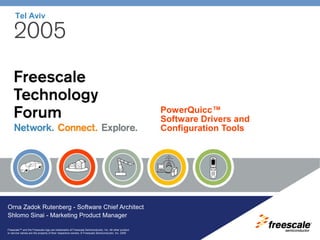 Freescale™ and the Freescale logo are trademarks of Freescale Semiconductor, Inc. All other product
or service names are the property of their respective owners. © Freescale Semiconductor, Inc. 2005
Tel Aviv
PowerQuicc™
Software Drivers and
Configuration Tools
Orna Zadok Rutenberg - Software Chief Architect
Shlomo Sinai - Marketing Product Manager
 