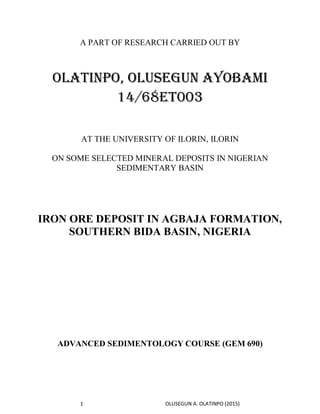 1 OLUSEGUN A. OLATINPO (2015)
A PART OF RESEARCH CARRIED OUT BY
OLATINPO, OLUSEGUN AYOBAMI
14/68ET003
AT THE UNIVERSITY OF ILORIN, ILORIN
ON SOME SELECTED MINERAL DEPOSITS IN NIGERIAN
SEDIMENTARY BASIN
IRON ORE DEPOSIT IN AGBAJA FORMATION,
SOUTHERN BIDA BASIN, NIGERIA
ADVANCED SEDIMENTOLOGY COURSE (GEM 690)
 
