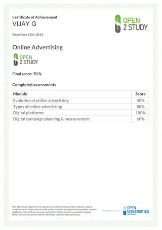 Certificate of Achievement
VIJAY G
November 12th, 2013
Online Advertising
Final score: 70 %
Completed assessments
Module Score
Evolution of online advertising 40%
Types of online advertising 80%
Digital platforms 100%
Digital campaign planning & measurement 60%
Powered by TCPDF (www.tcpdf.org)
 
