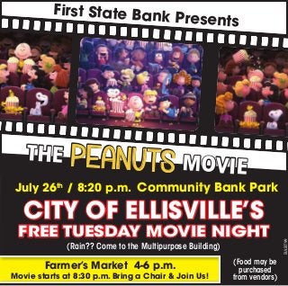 CITY OF ELLISVILLE’S
FREE TUESDAY MOVIE NIGHT
BAB799
(Rain?? Come to the Multipurpose Building)
First State Bank Presents
(Food may be
purchased
from vendors)
July 26th
/ 8:20 p.m. Community Bank Park
Farmer’s Market 4-6 p.m.
Movie starts at 8:30 p.m. Bring a Chair & Join Us!
THE PEANUTS MOVIE
 