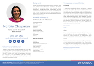 Precision Recruitment, Precision House, Meridian East, Meridian Business Park, Leicester, LE19 1WZ
Tel: 0116 254 5411, info@precisionrecruitment.co.uk, www.precisionrecruitment.co.uk
0116 254 5433
natalie@precisionrecruitment.co.uk
Natalie Chapman
What people say about Natalie
Candidate
“I have found working with Precision Recruitment a pleasant
experience. My contact with Natalie was fantastic from start to
and this made me feel that she really cared about positioning me
in the correct job. I was looking for something local that allowed
me to utilise my current skills but was also looking for further
was that she really cared about her candidates and didn’t just
Precision Recruitment really care and listen to all feedback. I
would recommend them to my friends”
Sales Executive
Artisan
Client
“I have worked with Natalie at Precision Recruitment for more
than 12 months. As with most business people, time is of the
essence and having a person who can understand my needs
and source appropriate members of staff is critical to business
success.
We have placed a number of sales personnel through Natalie, all
of whom have continued to be successful in their chosen careers.
Trust, dedication and competence have all been demonstrated
and I look forward to a long and successful relationship.”
Performance Improvement Manager
Aggregate Industries
Background
Natalie has been involved in the recruitment industry for eight
years, with six of those with Precision Recruitment. She started
recruiting for commercial roles in sales, customer service
and support. Natalie has recruited over the years for many
organisations but most recently has focused on IT and Telecoms
whilst running her original construction and building products
verticals on all levels of sales roles from Telemarketers through to
National Sales Managers.
Businesses Recruited for
Clients worked with during this time include:
Aggregate Industries
Axess 4 All
Kiem Mineral Paints
Springvale
Instarmac
Brett Landscaping
Breedon Aggregates
Innotec Digital & Display
NFU
Konecranes
Multiwing
Main roles recruited for:
Telesales
Telemarketers
Business Development Managers
Account Managers
Sales Consultants
Sales Executives
Key Account Managers
Sales Engineers
National Sales Managers
Senior Search Consultant
Sales Division
Natalie’s Personal Statement
“Why am I not just another recruiter? Because I ask all the right
my client is offering. I have grown and kept a great client base
that comes back to me time and time again. I have won the
Star Awards for “Best Customer Service” for both clients and
 