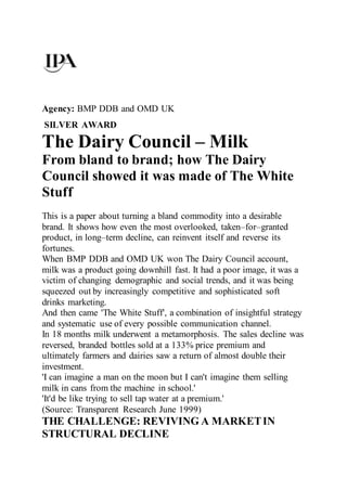 Agency: BMP DDB and OMD UK
SILVER AWARD
The Dairy Council – Milk
From bland to brand; how The Dairy
Council showed it was made of The White
Stuff
This is a paper about turning a bland commodity into a desirable
brand. It shows how even the most overlooked, taken–for–granted
product, in long–term decline, can reinvent itself and reverse its
fortunes.
When BMP DDB and OMD UK won The Dairy Council account,
milk was a product going downhill fast. It had a poor image, it was a
victim of changing demographic and social trends, and it was being
squeezed out by increasingly competitive and sophisticated soft
drinks marketing.
And then came 'The White Stuff', a combination of insightful strategy
and systematic use of every possible communication channel.
In 18 months milk underwent a metamorphosis. The sales decline was
reversed, branded bottles sold at a 133% price premium and
ultimately farmers and dairies saw a return of almost double their
investment.
'I can imagine a man on the moon but I can't imagine them selling
milk in cans from the machine in school.'
'It'd be like trying to sell tap water at a premium.'
(Source: Transparent Research June 1999)
THE CHALLENGE: REVIVING A MARKETIN
STRUCTURAL DECLINE
 