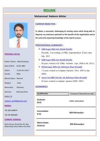 RESUME
Muhammad Nadeem Akhtar
PERSONAL DETAIL
Father’sName Abdul Khalique
Date of Birth 03-02-1982
CNIC# 31303-0511289-7
Gender Male
Marital Status Married
Religion Islam
Nationality Pakistani
Domicile RahimyarKhan
EMAIL ID
nadeem_sgm92@yahoo.com
MOBILE
+92-300-3648074
+92-345-8062609
CURRENT ADDRESS
HafizColony,StreetNo.02, Abu
Dhabi Road, Distt.RahimYar Khan
CARRIER OBJECTIVE:-
To obtain a successful, challenging & exciting career while being able to
dispense my maximum potential to the benefit of the organization and at
the same time acquiring knowledge on the road to success.
PROFESSIONAL SUMMARY:-
 SGM Sugar Mills Ltd. Ghotki (Sindh)
o Presently, I am working as Office Superintendent (Cane) since
July, 2013
 SGM Sugar Mills Ltd. Ghotki (Sindh)
o 04 years worked as Sr. Office Assistant (Apr. 2009 to Jul. 2013)
 Etihad Sugar Mills Ltd. Rahimyar Khan (Punjab)
o 1.5 years worked as Computer Operator (Nov. 2007 to Apr.
2009)
 Incom Tax E&IP Unit No. 16, Rahimyar Khan (Punjab)
o 02 years worked as computer operator (2005- 2007)
ACADEMICS
Qualification InstituteBoard/University
Graduate
(B.A)
AIOU, Islamabad
Intermediate
(F.A)
BISE Bahawalpur
Matriculation
(Science)
BISE Bahawalpur
 