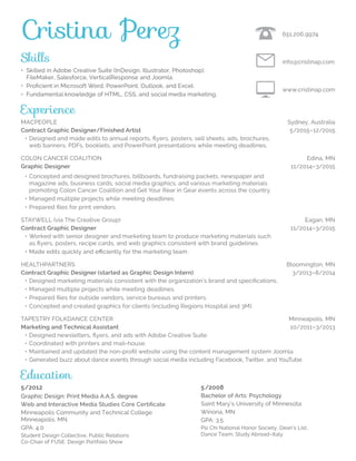 Skills
• Skilled in Adobe Creative Suite (InDesign, Illustrator, Photoshop),
FileMaker, Salesforce, VerticalResponse and Joomla.
• Proficient in Microsoft Word, PowerPoint, Outlook, and Excel.
• Fundamental knowledge of HTML, CSS, and social media marketing.
Experience
Macpeople	 Sydney, Australia
Contract Graphic Designer/Finished Artist	 5/2015–12/2015
	 •	Designed and made edits to annual reports, flyers, posters, sell sheets, ads, brochures,
web banners, PDFs, booklets, and PowerPoint presentations while meeting deadlines.
COLON CANCER COALITION			 Edina, MN
Graphic Designer	 11/2014–3/2015
	 •	Concepted and designed brochures, billboards, fundraising packets, newspaper and
magazine ads, business cards, social media graphics, and various marketing materials
promoting Colon Cancer Coalition and Get Your Rear in Gear events across the country.
	 •	Managed multiple projects while meeting deadlines.
	 •	Prepared files for print vendors.
STAYWELL (via The Creative Group)	 Eagan, MN
Contract Graphic Designer	 11/2014–3/2015
	 •	Worked with senior designer and marketing team to produce marketing materials such
as flyers, posters, recipe cards, and web graphics consistent with brand guidelines.
	 •	Made edits quickly and efficiently for the marketing team.
HEALTHPARTNERS		 Bloomington, MN
Contract Graphic Designer (started as Graphic Design Intern)	 3/2013–8/2014
	 •	Designed marketing materials consistent with the organization’s brand and specifications.
	 •	Managed multiple projects while meeting deadlines.
	 •	Prepared files for outside vendors, service bureaus and printers.
	 •	Concepted and created graphics for clients (including Regions Hospital and 3M).
TAPESTRY FOLKDANCE CENTER	 Minneapolis, MN
Marketing and Technical Assistant	 10/2011–3/2013
	 •	Designed newsletters, flyers, and ads with Adobe Creative Suite.
	 •	Coordinated with printers and mail-house.
	 •	Maintained and updated the non-profit website using the content management system Joomla.
	 •	Generated buzz about dance events through social media including Facebook, Twitter, and YouTube.
www.cristinap.com
info@cristinap.com
651.206.9974Cristina Perez
Education
5/2012
Graphic Design: Print Media A.A.S. degree
Web and Interactive Media Studies Core Certificate
Minneapolis Community and Technical College
Minneapolis, MN
GPA: 4.0
Student Design Collective, Public Relations
Co-Chair of FUSE: Design Portfolio Show
5/2008
Bachelor of Arts: Psychology
Saint Mary’s University of Minnesota
Winona, MN
GPA: 3.5
Psi Chi National Honor Society, Dean’s List,
Dance Team, Study Abroad–Italy
 