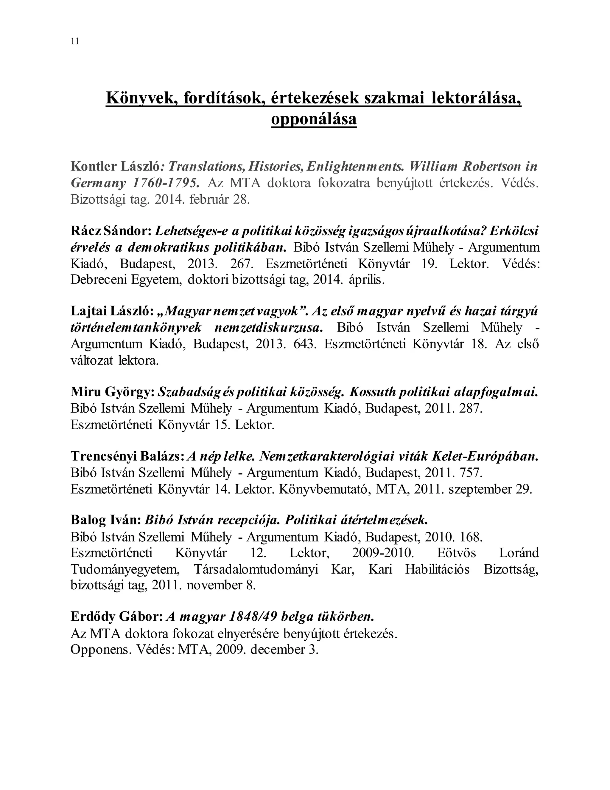 11
Könyvek, fordítások, értekezések szakmai lektorálása,
opponálása
Kontler László: Translations, Histories, Enlightenments. William Robertson in
Germany 1760-1795. Az MTA doktora fokozatra benyújtott értekezés. Védés.
Bizottsági tag. 2014. február 28.
RáczSándor: Lehetséges-e a politikai közösség igazságosújraalkotása? Erkölcsi
érvelés a demokratikus politikában. Bibó István Szellemi Műhely - Argumentum
Kiadó, Budapest, 2013. 267. Eszmetörténeti Könyvtár 19. Lektor. Védés:
Debreceni Egyetem, doktori bizottsági tag, 2014. április.
Lajtai László: „Magyarnemzetvagyok”. Az első magyar nyelvű és hazai tárgyú
történelemtankönyvek nemzetdiskurzusa. Bibó István Szellemi Műhely -
Argumentum Kiadó, Budapest, 2013. 643. Eszmetörténeti Könyvtár 18. Az első
változat lektora.
Miru György: Szabadságés politikai közösség. Kossuth politikai alapfogalmai.
Bibó István Szellemi Műhely - Argumentum Kiadó, Budapest, 2011. 287.
Eszmetörténeti Könyvtár 15. Lektor.
Trencsényi Balázs: A nép lelke. Nemzetkarakterológiai viták Kelet-Európában.
Bibó István Szellemi Műhely - Argumentum Kiadó, Budapest, 2011. 757.
Eszmetörténeti Könyvtár 14. Lektor. Könyvbemutató, MTA, 2011. szeptember 29.
Balog Iván: Bibó István recepciója. Politikai átértelmezések.
Bibó István Szellemi Műhely - Argumentum Kiadó, Budapest, 2010. 168.
Eszmetörténeti Könyvtár 12. Lektor, 2009-2010. Eötvös Loránd
Tudományegyetem, Társadalomtudományi Kar, Kari Habilitációs Bizottság,
bizottsági tag, 2011. november 8.
Erdődy Gábor: A magyar 1848/49 belga tükörben.
Az MTA doktora fokozat elnyerésére benyújtott értekezés.
Opponens. Védés: MTA, 2009. december 3.
 