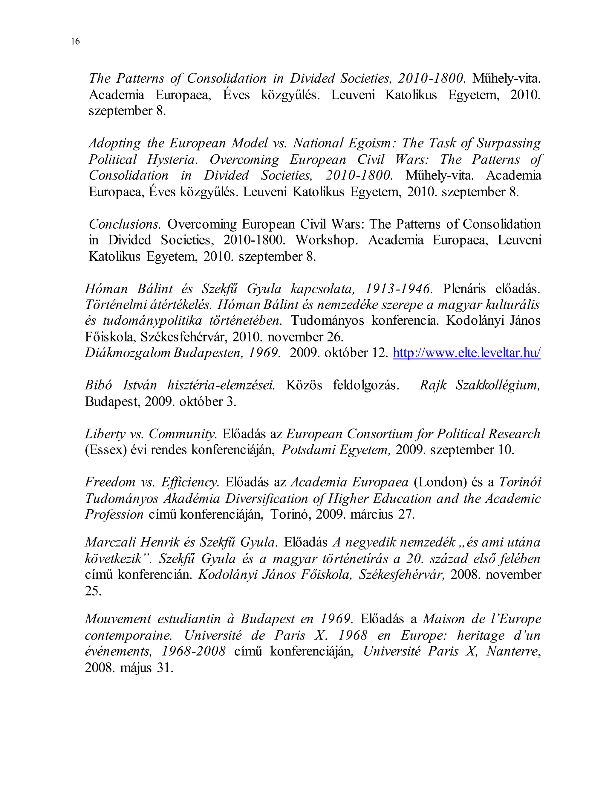 16
The Patterns of Consolidation in Divided Societies, 2010-1800. Műhely-vita.
Academia Europaea, Éves közgyűlés. Leuveni Katolikus Egyetem, 2010.
szeptember 8.
Adopting the European Model vs. National Egoism: The Task of Surpassing
Political Hysteria. Overcoming European Civil Wars: The Patterns of
Consolidation in Divided Societies, 2010-1800. Műhely-vita. Academia
Europaea, Éves közgyűlés. Leuveni Katolikus Egyetem, 2010. szeptember 8.
Conclusions. Overcoming European Civil Wars: The Patterns of Consolidation
in Divided Societies, 2010-1800. Workshop. Academia Europaea, Leuveni
Katolikus Egyetem, 2010. szeptember 8.
Hóman Bálint és Szekfű Gyula kapcsolata, 1913-1946. Plenáris előadás.
Történelmi átértékelés. Hóman Bálint és nemzedéke szerepe a magyar kulturális
és tudománypolitika történetében. Tudományos konferencia. Kodolányi János
Főiskola, Székesfehérvár, 2010. november 26.
Diákmozgalom Budapesten, 1969. 2009. október 12. http://www.elte.leveltar.hu/
Bibó István hisztéria-elemzései. Közös feldolgozás. Rajk Szakkollégium,
Budapest, 2009. október 3.
Liberty vs. Community. Előadás az European Consortium for Political Research
(Essex) évi rendes konferenciáján, Potsdami Egyetem, 2009. szeptember 10.
Freedom vs. Efficiency. Előadás az Academia Europaea (London) és a Torinói
Tudományos Akadémia Diversification of Higher Education and the Academic
Profession című konferenciáján, Torinó, 2009. március 27.
Marczali Henrik és Szekfű Gyula. Előadás A negyedik nemzedék „és ami utána
következik”. Szekfű Gyula és a magyar történetírás a 20. század első felében
című konferencián. Kodolányi János Főiskola, Székesfehérvár, 2008. november
25.
Mouvement estudiantin à Budapest en 1969. Előadás a Maison de l’Europe
contemporaine. Université de Paris X. 1968 en Europe: heritage d’un
événements, 1968-2008 című konferenciáján, Université Paris X, Nanterre,
2008. május 31.
 