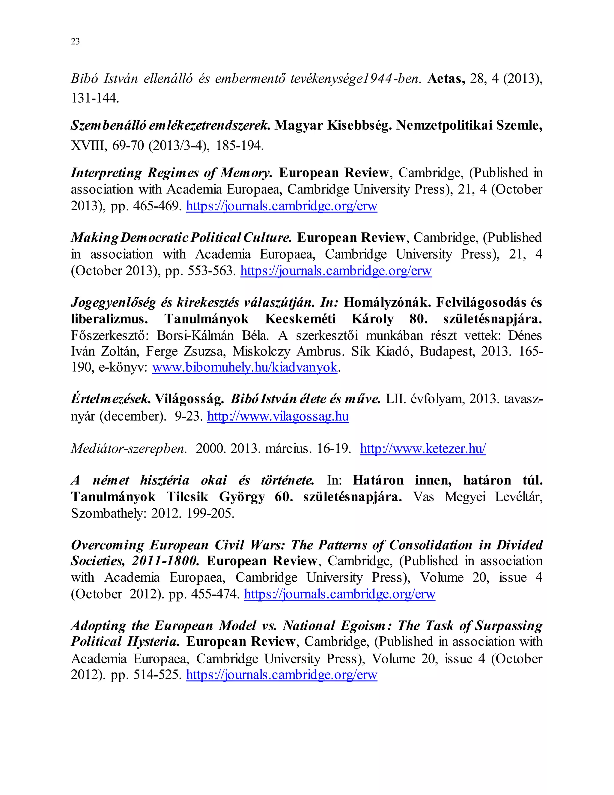 23
Bibó István ellenálló és embermentő tevékenysége1944-ben. Aetas, 28, 4 (2013),
131-144.
Szembenálló emlékezetrendszerek. Magyar Kisebbség. Nemzetpolitikai Szemle,
XVIII, 69-70 (2013/3-4), 185-194.
Interpreting Regimes of Memory. European Review, Cambridge, (Published in
association with Academia Europaea, Cambridge University Press), 21, 4 (October
2013), pp. 465-469. https://journals.cambridge.org/erw
MakingDemocraticPoliticalCulture. European Review, Cambridge, (Published
in association with Academia Europaea, Cambridge University Press), 21, 4
(October 2013), pp. 553-563. https://journals.cambridge.org/erw
Jogegyenlőség és kirekesztés válaszútján. In: Homályzónák. Felvilágosodás és
liberalizmus. Tanulmányok Kecskeméti Károly 80. születésnapjára.
Főszerkesztő: Borsi-Kálmán Béla. A szerkesztői munkában részt vettek: Dénes
Iván Zoltán, Ferge Zsuzsa, Miskolczy Ambrus. Sík Kiadó, Budapest, 2013. 165-
190, e-könyv: www.bibomuhely.hu/kiadvanyok.
Értelmezések. Világosság. BibóIstván élete és műve. LII. évfolyam, 2013. tavasz-
nyár (december). 9-23. http://www.vilagossag.hu
Mediátor-szerepben. 2000. 2013. március. 16-19. http://www.ketezer.hu/
A német hisztéria okai és története. In: Határon innen, határon túl.
Tanulmányok Tilcsik György 60. születésnapjára. Vas Megyei Levéltár,
Szombathely: 2012. 199-205.
Overcoming European Civil Wars: The Patterns of Consolidation in Divided
Societies, 2011-1800. European Review, Cambridge, (Published in association
with Academia Europaea, Cambridge University Press), Volume 20, issue 4
(October 2012). pp. 455-474. https://journals.cambridge.org/erw
Adopting the European Model vs. National Egoism: The Task of Surpassing
Political Hysteria. European Review, Cambridge, (Published in association with
Academia Europaea, Cambridge University Press), Volume 20, issue 4 (October
2012). pp. 514-525. https://journals.cambridge.org/erw
 