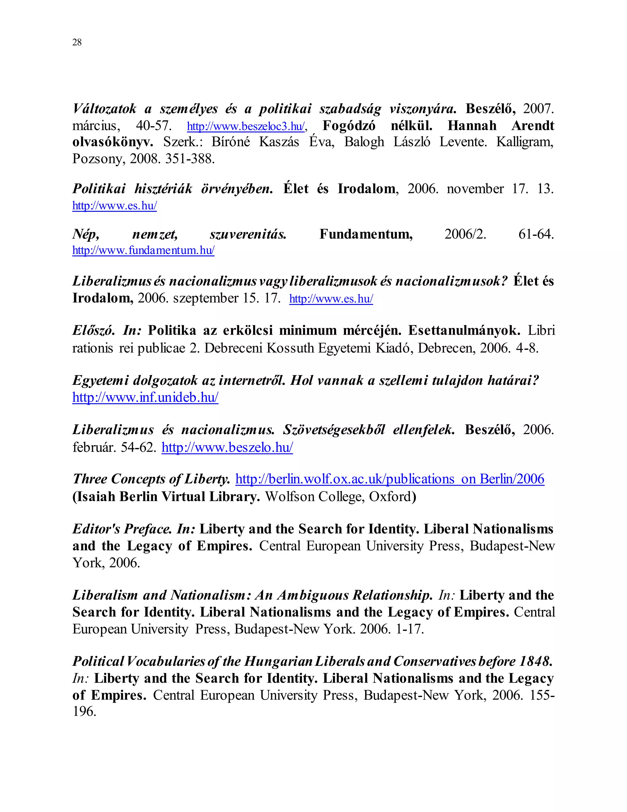 28
Változatok a személyes és a politikai szabadság viszonyára. Beszélő, 2007.
március, 40-57. http://www.beszeloc3.hu/, Fogódzó nélkül. Hannah Arendt
olvasókönyv. Szerk.: Bíróné Kaszás Éva, Balogh László Levente. Kalligram,
Pozsony, 2008. 351-388.
Politikai hisztériák örvényében. Élet és Irodalom, 2006. november 17. 13.
http://www.es.hu/
Nép, nemzet, szuverenitás. Fundamentum, 2006/2. 61-64.
http://www.fundamentum.hu/
Liberalizmusés nacionalizmusvagyliberalizmusok és nacionalizmusok? Élet és
Irodalom, 2006. szeptember 15. 17. http://www.es.hu/
Előszó. In: Politika az erkölcsi minimum mércéjén. Esettanulmányok. Libri
rationis rei publicae 2. Debreceni Kossuth Egyetemi Kiadó, Debrecen, 2006. 4-8.
Egyetemi dolgozatok az internetről. Hol vannak a szellemi tulajdon határai?
http://www.inf.unideb.hu/
Liberalizmus és nacionalizmus. Szövetségesekből ellenfelek. Beszélő, 2006.
február. 54-62. http://www.beszelo.hu/
Three Concepts of Liberty. http://berlin.wolf.ox.ac.uk/publications on Berlin/2006
(Isaiah Berlin Virtual Library. Wolfson College, Oxford)
Editor's Preface. In: Liberty and the Search for Identity. Liberal Nationalisms
and the Legacy of Empires. Central European University Press, Budapest-New
York, 2006.
Liberalism and Nationalism: An Ambiguous Relationship. In: Liberty and the
Search for Identity. Liberal Nationalisms and the Legacy of Empires. Central
European University Press, Budapest-New York. 2006. 1-17.
PoliticalVocabulariesof the HungarianLiberalsand Conservativesbefore 1848.
In: Liberty and the Search for Identity. Liberal Nationalisms and the Legacy
of Empires. Central European University Press, Budapest-New York, 2006. 155-
196.
 