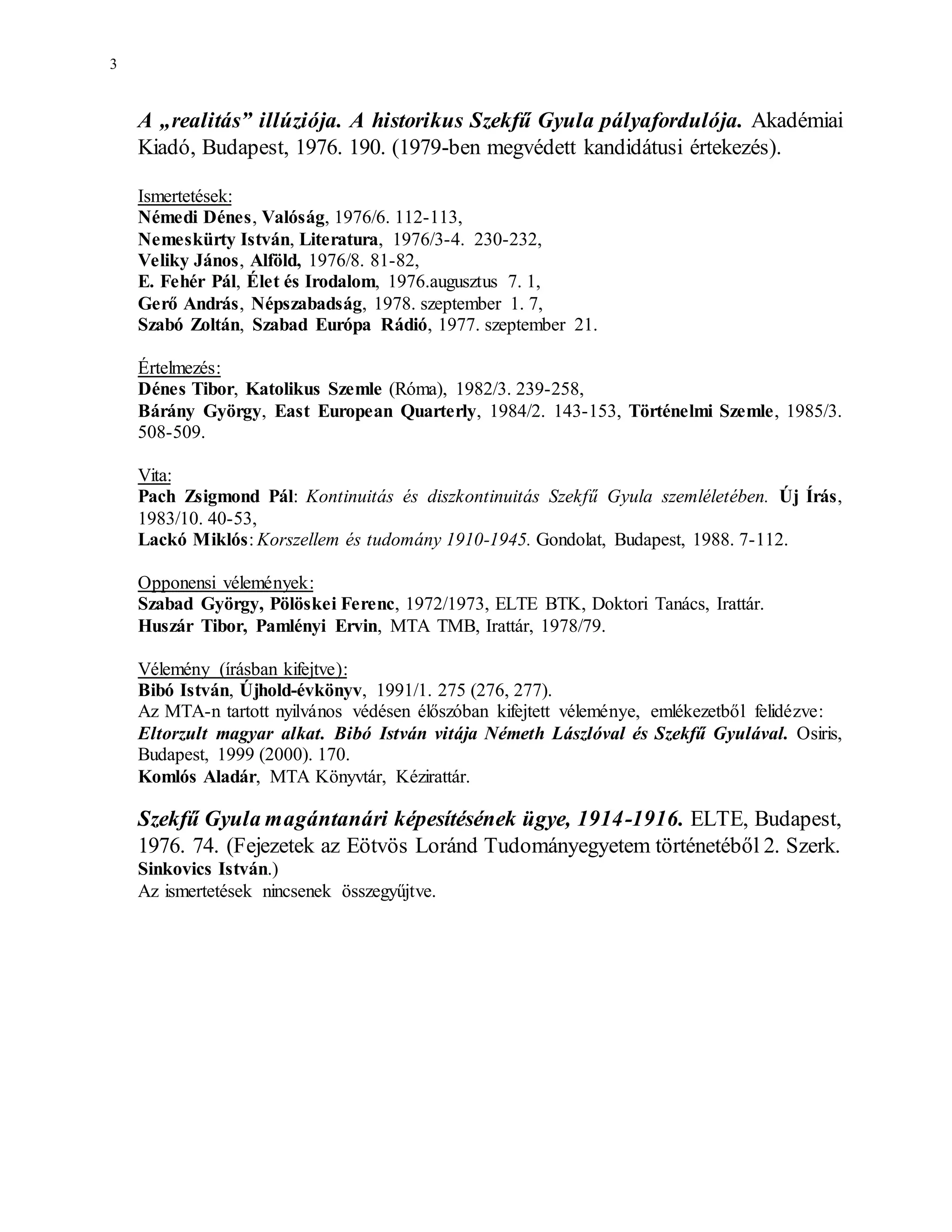 3
A „realitás” illúziója. A historikus Szekfű Gyula pályafordulója. Akadémiai
Kiadó, Budapest, 1976. 190. (1979-ben megvédett kandidátusi értekezés).
Ismertetések:
Némedi Dénes, Valóság, 1976/6. 112-113,
Nemeskürty István, Literatura, 1976/3-4. 230-232,
Veliky János, Alföld, 1976/8. 81-82,
E. Fehér Pál, Élet és Irodalom, 1976.augusztus 7. 1,
Gerő András, Népszabadság, 1978. szeptember 1. 7,
Szabó Zoltán, Szabad Európa Rádió, 1977. szeptember 21.
Értelmezés:
Dénes Tibor, Katolikus Szemle (Róma), 1982/3. 239-258,
Bárány György, East European Quarterly, 1984/2. 143-153, Történelmi Szemle, 1985/3.
508-509.
Vita:
Pach Zsigmond Pál: Kontinuitás és diszkontinuitás Szekfű Gyula szemléletében. Új Írás,
1983/10. 40-53,
Lackó Miklós: Korszellem és tudomány 1910-1945. Gondolat, Budapest, 1988. 7-112.
Opponensi vélemények:
Szabad György, Pölöskei Ferenc, 1972/1973, ELTE BTK, Doktori Tanács, Irattár.
Huszár Tibor, Pamlényi Ervin, MTA TMB, Irattár, 1978/79.
Vélemény (írásban kifejtve):
Bibó István, Újhold-évkönyv, 1991/1. 275 (276, 277).
Az MTA-n tartott nyilvános védésen élőszóban kifejtett véleménye, emlékezetből felidézve:
Eltorzult magyar alkat. Bibó István vitája Németh Lászlóval és Szekfű Gyulával. Osiris,
Budapest, 1999 (2000). 170.
Komlós Aladár, MTA Könyvtár, Kézirattár.
Szekfű Gyula magántanári képesítésének ügye, 1914-1916. ELTE, Budapest,
1976. 74. (Fejezetek az Eötvös Loránd Tudományegyetem történetéből 2. Szerk.
Sinkovics István.)
Az ismertetések nincsenek összegyűjtve.
 