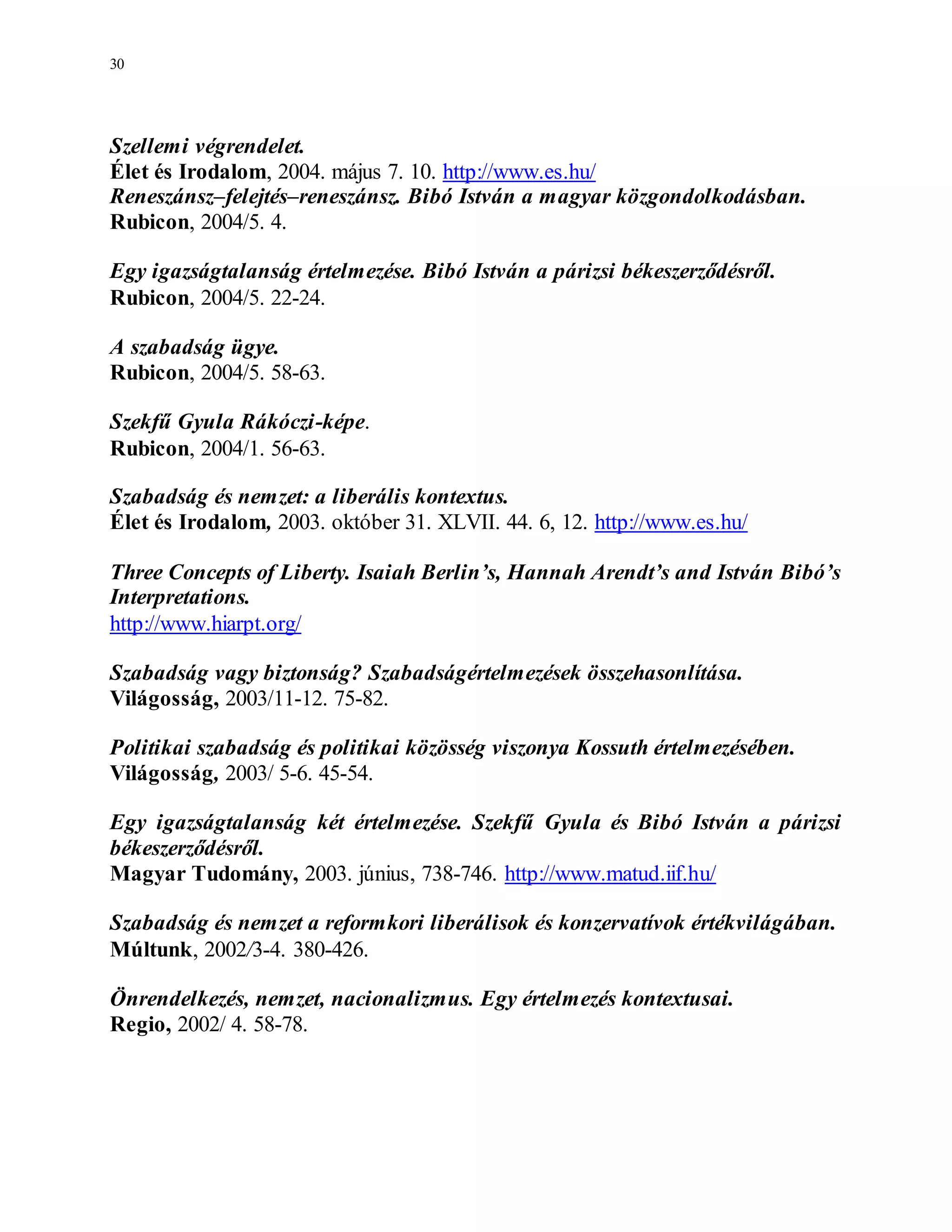 30
Szellemi végrendelet.
Élet és Irodalom, 2004. május 7. 10. http://www.es.hu/
Reneszánsz–felejtés–reneszánsz. Bibó István a magyar közgondolkodásban.
Rubicon, 2004/5. 4.
Egy igazságtalanság értelmezése. Bibó István a párizsi békeszerződésről.
Rubicon, 2004/5. 22-24.
A szabadság ügye.
Rubicon, 2004/5. 58-63.
Szekfű Gyula Rákóczi-képe.
Rubicon, 2004/1. 56-63.
Szabadság és nemzet: a liberális kontextus.
Élet és Irodalom, 2003. október 31. XLVII. 44. 6, 12. http://www.es.hu/
Three Concepts of Liberty. Isaiah Berlin’s, Hannah Arendt’s and István Bibó’s
Interpretations.
http://www.hiarpt.org/
Szabadság vagy biztonság? Szabadságértelmezések összehasonlítása.
Világosság, 2003/11-12. 75-82.
Politikai szabadság és politikai közösség viszonya Kossuth értelmezésében.
Világosság, 2003/ 5-6. 45-54.
Egy igazságtalanság két értelmezése. Szekfű Gyula és Bibó István a párizsi
békeszerződésről.
Magyar Tudomány, 2003. június, 738-746. http://www.matud.iif.hu/
Szabadság és nemzet a reformkori liberálisok és konzervatívok értékvilágában.
Múltunk, 2002/3-4. 380-426.
Önrendelkezés, nemzet, nacionalizmus. Egy értelmezés kontextusai.
Regio, 2002/ 4. 58-78.
 