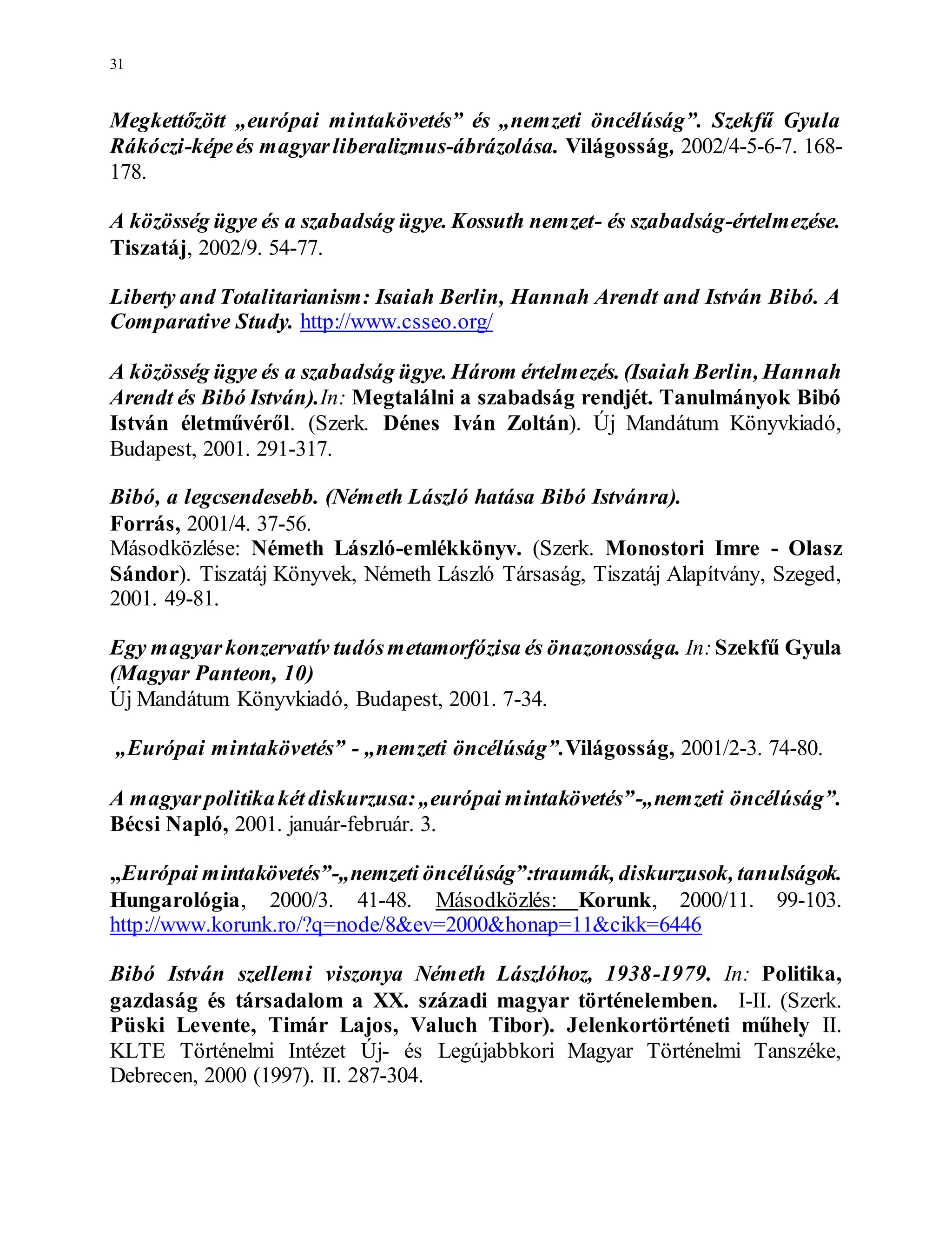 31
Megkettőzött „európai mintakövetés” és „nemzeti öncélúság”. Szekfű Gyula
Rákóczi-képeés magyarliberalizmus-ábrázolása. Világosság, 2002/4-5-6-7. 168-
178.
A közösség ügye és a szabadság ügye. Kossuth nemzet- és szabadság-értelmezése.
Tiszatáj, 2002/9. 54-77.
Liberty and Totalitarianism: Isaiah Berlin, Hannah Arendt and István Bibó. A
Comparative Study. http://www.csseo.org/
A közösség ügye és a szabadság ügye. Három értelmezés. (Isaiah Berlin, Hannah
Arendt és Bibó István).In: Megtalálni a szabadság rendjét. Tanulmányok Bibó
István életművéről. (Szerk. Dénes Iván Zoltán). Új Mandátum Könyvkiadó,
Budapest, 2001. 291-317.
Bibó, a legcsendesebb. (Németh László hatása Bibó Istvánra).
Forrás, 2001/4. 37-56.
Másodközlése: Németh László-emlékkönyv. (Szerk. Monostori Imre - Olasz
Sándor). Tiszatáj Könyvek, Németh László Társaság, Tiszatáj Alapítvány, Szeged,
2001. 49-81.
Egy magyarkonzervatív tudósmetamorfózisa és önazonossága. In:Szekfű Gyula
(Magyar Panteon, 10)
Új Mandátum Könyvkiadó, Budapest, 2001. 7-34.
„Európai mintakövetés” - „nemzeti öncélúság”.Világosság, 2001/2-3. 74-80.
A magyarpolitikakétdiskurzusa:„európai mintakövetés”-„nemzeti öncélúság”.
Bécsi Napló, 2001. január-február. 3.
„Európai mintakövetés”-„nemzeti öncélúság”:traumák, diskurzusok, tanulságok.
Hungarológia, 2000/3. 41-48. Másodközlés: Korunk, 2000/11. 99-103.
http://www.korunk.ro/?q=node/8&ev=2000&honap=11&cikk=6446
Bibó István szellemi viszonya Németh Lászlóhoz, 1938-1979. In: Politika,
gazdaság és társadalom a XX. századi magyar történelemben. I-II. (Szerk.
Püski Levente, Timár Lajos, Valuch Tibor). Jelenkortörténeti műhely II.
KLTE Történelmi Intézet Új- és Legújabbkori Magyar Történelmi Tanszéke,
Debrecen, 2000 (1997). II. 287-304.
 