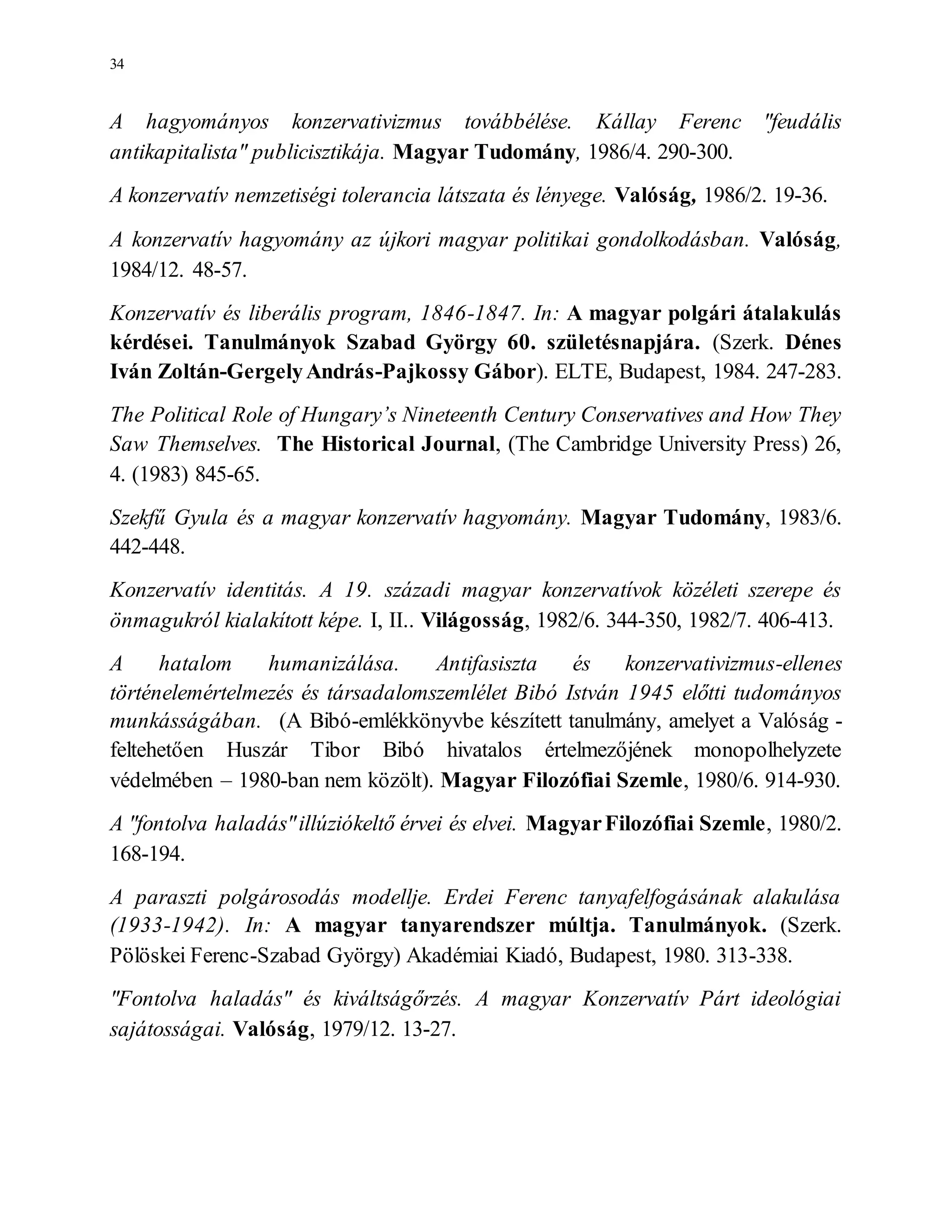34
A hagyományos konzervativizmus továbbélése. Kállay Ferenc "feudális
antikapitalista" publicisztikája. Magyar Tudomány, 1986/4. 290-300.
A konzervatív nemzetiségi tolerancia látszata és lényege. Valóság, 1986/2. 19-36.
A konzervatív hagyomány az újkori magyar politikai gondolkodásban. Valóság,
1984/12. 48-57.
Konzervatív és liberális program, 1846-1847. In: A magyar polgári átalakulás
kérdései. Tanulmányok Szabad György 60. születésnapjára. (Szerk. Dénes
Iván Zoltán-GergelyAndrás-Pajkossy Gábor). ELTE, Budapest, 1984. 247-283.
The Political Role of Hungary’s Nineteenth Century Conservatives and How They
Saw Themselves. The Historical Journal, (The Cambridge University Press) 26,
4. (1983) 845-65.
Szekfű Gyula és a magyar konzervatív hagyomány. Magyar Tudomány, 1983/6.
442-448.
Konzervatív identitás. A 19. századi magyar konzervatívok közéleti szerepe és
önmagukról kialakított képe. I, II.. Világosság, 1982/6. 344-350, 1982/7. 406-413.
A hatalom humanizálása. Antifasiszta és konzervativizmus-ellenes
történelemértelmezés és társadalomszemlélet Bibó István 1945 előtti tudományos
munkásságában. (A Bibó-emlékkönyvbe készített tanulmány, amelyet a Valóság -
feltehetően Huszár Tibor Bibó hivatalos értelmezőjének monopolhelyzete
védelmében – 1980-ban nem közölt). Magyar Filozófiai Szemle, 1980/6. 914-930.
A "fontolva haladás"illúziókeltő érvei és elvei. MagyarFilozófiai Szemle, 1980/2.
168-194.
A paraszti polgárosodás modellje. Erdei Ferenc tanyafelfogásának alakulása
(1933-1942). In: A magyar tanyarendszer múltja. Tanulmányok. (Szerk.
Pölöskei Ferenc-Szabad György) Akadémiai Kiadó, Budapest, 1980. 313-338.
"Fontolva haladás" és kiváltságőrzés. A magyar Konzervatív Párt ideológiai
sajátosságai. Valóság, 1979/12. 13-27.
 