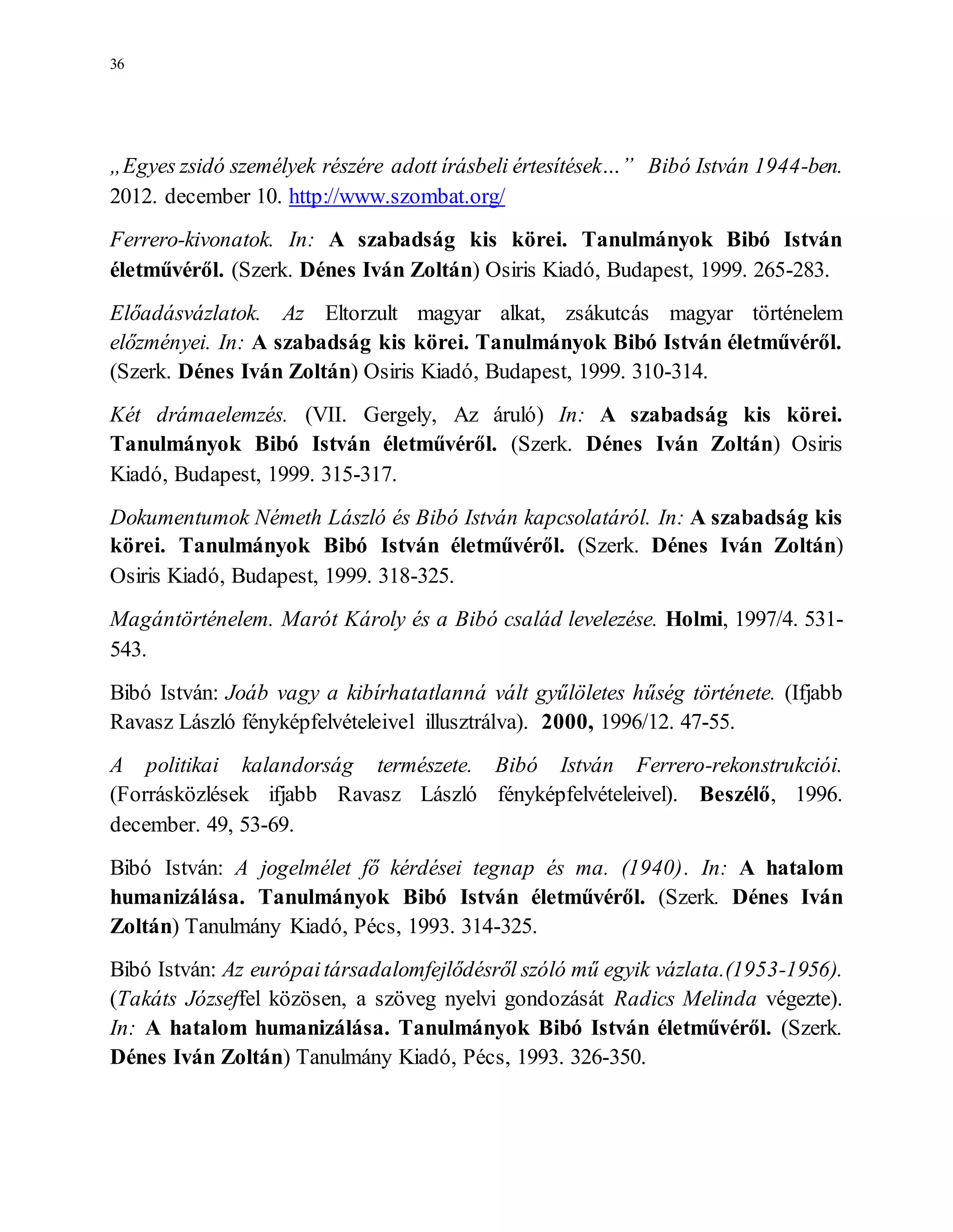 36
„Egyes zsidó személyek részére adott írásbeli értesítések…” Bibó István 1944-ben.
2012. december 10. http://www.szombat.org/
Ferrero-kivonatok. In: A szabadság kis körei. Tanulmányok Bibó István
életművéről. (Szerk. Dénes Iván Zoltán) Osiris Kiadó, Budapest, 1999. 265-283.
Előadásvázlatok. Az Eltorzult magyar alkat, zsákutcás magyar történelem
előzményei. In: A szabadság kis körei. Tanulmányok Bibó István életművéről.
(Szerk. Dénes Iván Zoltán) Osiris Kiadó, Budapest, 1999. 310-314.
Két drámaelemzés. (VII. Gergely, Az áruló) In: A szabadság kis körei.
Tanulmányok Bibó István életművéről. (Szerk. Dénes Iván Zoltán) Osiris
Kiadó, Budapest, 1999. 315-317.
Dokumentumok Németh László és Bibó István kapcsolatáról. In: A szabadság kis
körei. Tanulmányok Bibó István életművéről. (Szerk. Dénes Iván Zoltán)
Osiris Kiadó, Budapest, 1999. 318-325.
Magántörténelem. Marót Károly és a Bibó család levelezése. Holmi, 1997/4. 531-
543.
Bibó István: Joáb vagy a kibírhatatlanná vált gyűlöletes hűség története. (Ifjabb
Ravasz László fényképfelvételeivel illusztrálva). 2000, 1996/12. 47-55.
A politikai kalandorság természete. Bibó István Ferrero-rekonstrukciói.
(Forrásközlések ifjabb Ravasz László fényképfelvételeivel). Beszélő, 1996.
december. 49, 53-69.
Bibó István: A jogelmélet fő kérdései tegnap és ma. (1940). In: A hatalom
humanizálása. Tanulmányok Bibó István életművéről. (Szerk. Dénes Iván
Zoltán) Tanulmány Kiadó, Pécs, 1993. 314-325.
Bibó István: Az európaitársadalomfejlődésről szóló mű egyik vázlata.(1953-1956).
(Takáts Józseffel közösen, a szöveg nyelvi gondozását Radics Melinda végezte).
In: A hatalom humanizálása. Tanulmányok Bibó István életművéről. (Szerk.
Dénes Iván Zoltán) Tanulmány Kiadó, Pécs, 1993. 326-350.
 