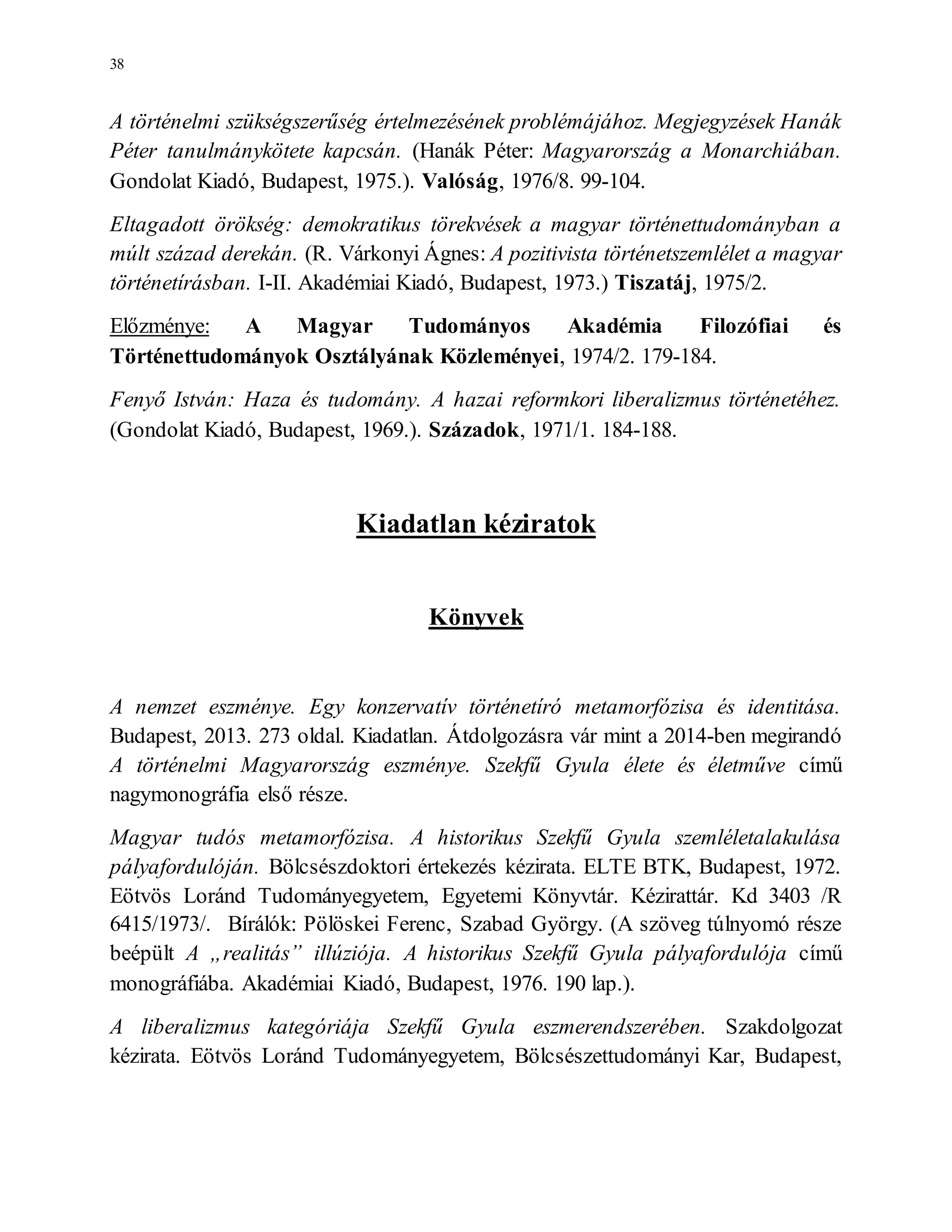 38
A történelmi szükségszerűség értelmezésének problémájához. Megjegyzések Hanák
Péter tanulmánykötete kapcsán. (Hanák Péter: Magyarország a Monarchiában.
Gondolat Kiadó, Budapest, 1975.). Valóság, 1976/8. 99-104.
Eltagadott örökség: demokratikus törekvések a magyar történettudományban a
múlt század derekán. (R. Várkonyi Ágnes: A pozitivista történetszemlélet a magyar
történetírásban. I-II. Akadémiai Kiadó, Budapest, 1973.) Tiszatáj, 1975/2.
Előzménye: A Magyar Tudományos Akadémia Filozófiai és
Történettudományok Osztályának Közleményei, 1974/2. 179-184.
Fenyő István: Haza és tudomány. A hazai reformkori liberalizmus történetéhez.
(Gondolat Kiadó, Budapest, 1969.). Századok, 1971/1. 184-188.
Kiadatlan kéziratok
Könyvek
A nemzet eszménye. Egy konzervatív történetíró metamorfózisa és identitása.
Budapest, 2013. 273 oldal. Kiadatlan. Átdolgozásra vár mint a 2014-ben megirandó
A történelmi Magyarország eszménye. Szekfű Gyula élete és életműve című
nagymonográfia első része.
Magyar tudós metamorfózisa. A historikus Szekfű Gyula szemléletalakulása
pályafordulóján. Bölcsészdoktori értekezés kézirata. ELTE BTK, Budapest, 1972.
Eötvös Loránd Tudományegyetem, Egyetemi Könyvtár. Kézirattár. Kd 3403 /R
6415/1973/. Bírálók: Pölöskei Ferenc, Szabad György. (A szöveg túlnyomó része
beépült A „realitás” illúziója. A historikus Szekfű Gyula pályafordulója című
monográfiába. Akadémiai Kiadó, Budapest, 1976. 190 lap.).
A liberalizmus kategóriája Szekfű Gyula eszmerendszerében. Szakdolgozat
kézirata. Eötvös Loránd Tudományegyetem, Bölcsészettudományi Kar, Budapest,
 