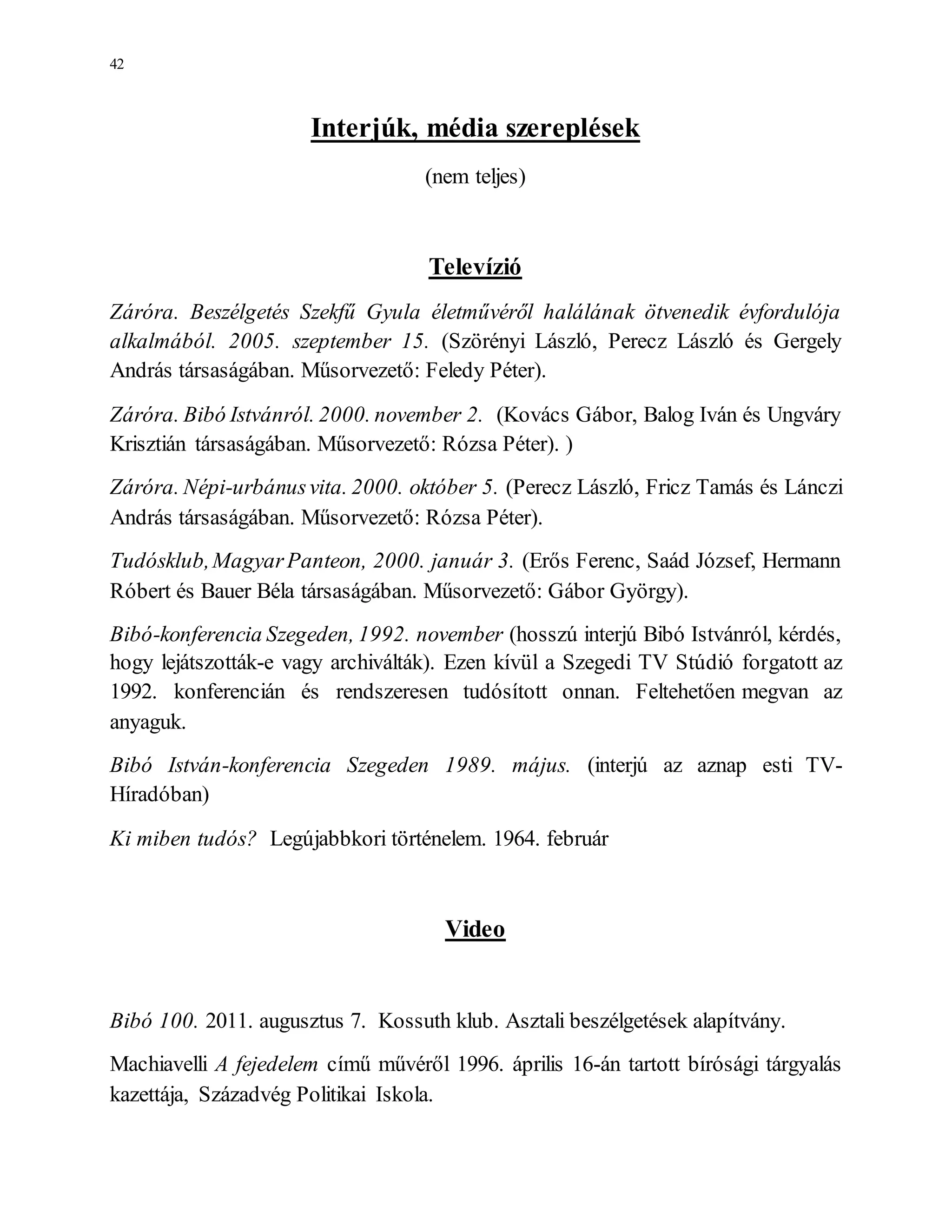 42
Interjúk, média szereplések
(nem teljes)
Televízió
Záróra. Beszélgetés Szekfű Gyula életművéről halálának ötvenedik évfordulója
alkalmából. 2005. szeptember 15. (Szörényi László, Perecz László és Gergely
András társaságában. Műsorvezető: Feledy Péter).
Záróra. Bibó Istvánról. 2000. november 2. (Kovács Gábor, Balog Iván és Ungváry
Krisztián társaságában. Műsorvezető: Rózsa Péter). )
Záróra. Népi-urbánusvita. 2000. október 5. (Perecz László, Fricz Tamás és Lánczi
András társaságában. Műsorvezető: Rózsa Péter).
Tudósklub,MagyarPanteon, 2000. január 3. (Erős Ferenc, Saád József, Hermann
Róbert és Bauer Béla társaságában. Műsorvezető: Gábor György).
Bibó-konferencia Szegeden, 1992. november (hosszú interjú Bibó Istvánról, kérdés,
hogy lejátszották-e vagy archiválták). Ezen kívül a Szegedi TV Stúdió forgatott az
1992. konferencián és rendszeresen tudósított onnan. Feltehetően megvan az
anyaguk.
Bibó István-konferencia Szegeden 1989. május. (interjú az aznap esti TV-
Híradóban)
Ki miben tudós? Legújabbkori történelem. 1964. február
Video
Bibó 100. 2011. augusztus 7. Kossuth klub. Asztali beszélgetések alapítvány.
Machiavelli A fejedelem című művéről 1996. április 16-án tartott bírósági tárgyalás
kazettája, Századvég Politikai Iskola.
 