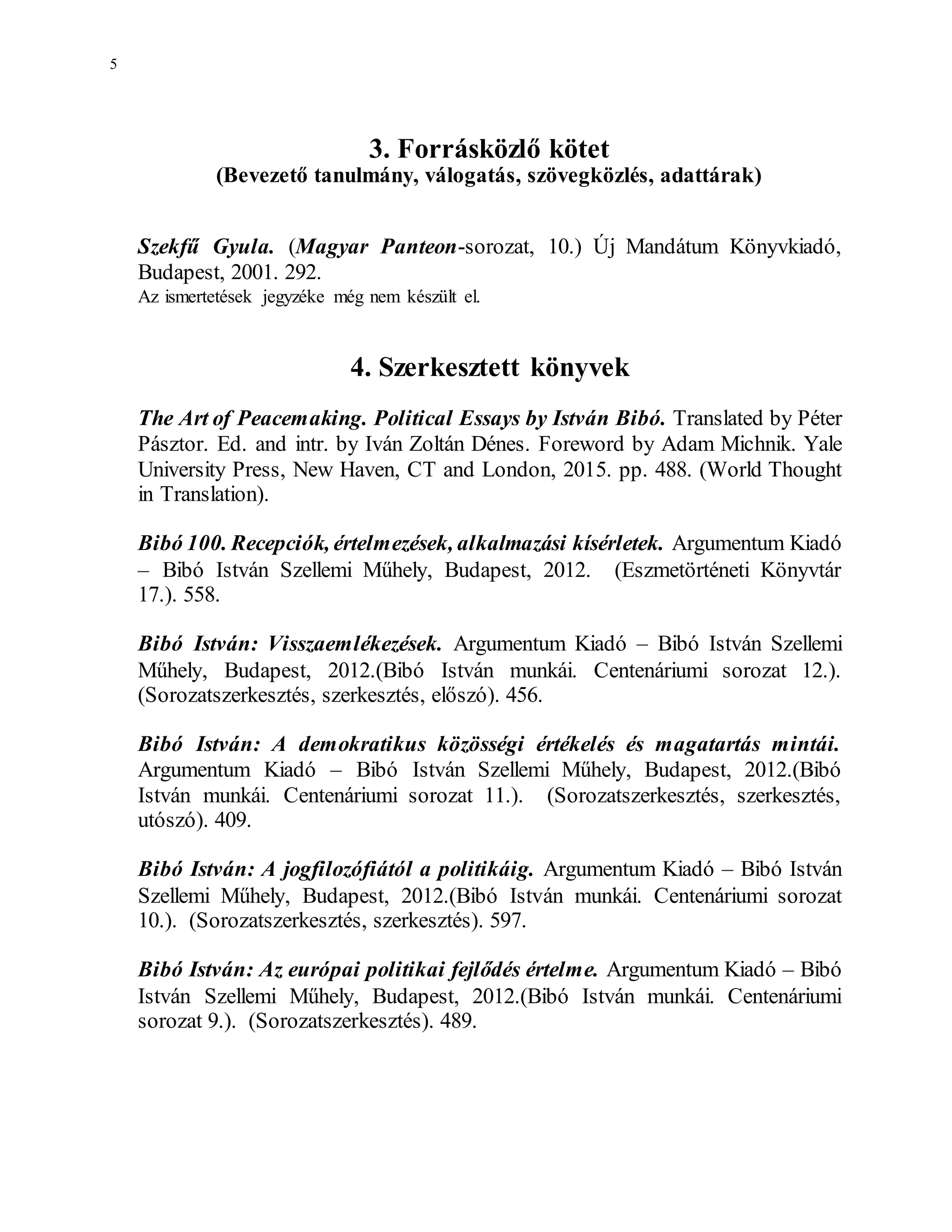 5
3. Forrásközlő kötet
(Bevezető tanulmány, válogatás, szövegközlés, adattárak)
Szekfű Gyula. (Magyar Panteon-sorozat, 10.) Új Mandátum Könyvkiadó,
Budapest, 2001. 292.
Az ismertetések jegyzéke még nem készült el.
4. Szerkesztett könyvek
The Art of Peacemaking. Political Essays by István Bibó. Translated by Péter
Pásztor. Ed. and intr. by Iván Zoltán Dénes. Foreword by Adam Michnik. Yale
University Press, New Haven, CT and London, 2015. pp. 488. (World Thought
in Translation).
Bibó 100. Recepciók, értelmezések, alkalmazási kísérletek. Argumentum Kiadó
– Bibó István Szellemi Műhely, Budapest, 2012. (Eszmetörténeti Könyvtár
17.). 558.
Bibó István: Visszaemlékezések. Argumentum Kiadó – Bibó István Szellemi
Műhely, Budapest, 2012.(Bibó István munkái. Centenáriumi sorozat 12.).
(Sorozatszerkesztés, szerkesztés, előszó). 456.
Bibó István: A demokratikus közösségi értékelés és magatartás mintái.
Argumentum Kiadó – Bibó István Szellemi Műhely, Budapest, 2012.(Bibó
István munkái. Centenáriumi sorozat 11.). (Sorozatszerkesztés, szerkesztés,
utószó). 409.
Bibó István: A jogfilozófiától a politikáig. Argumentum Kiadó – Bibó István
Szellemi Műhely, Budapest, 2012.(Bibó István munkái. Centenáriumi sorozat
10.). (Sorozatszerkesztés, szerkesztés). 597.
Bibó István: Az európai politikai fejlődés értelme. Argumentum Kiadó – Bibó
István Szellemi Műhely, Budapest, 2012.(Bibó István munkái. Centenáriumi
sorozat 9.). (Sorozatszerkesztés). 489.
 