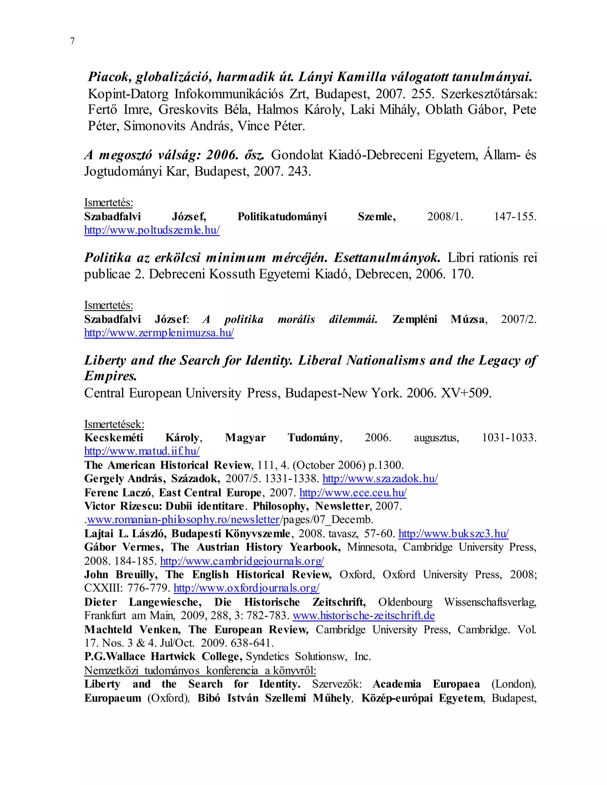7
Piacok, globalizáció, harmadik út. Lányi Kamilla válogatott tanulmányai.
Kopint-Datorg Infokommunikációs Zrt, Budapest, 2007. 255. Szerkesztőtársak:
Fertő Imre, Greskovits Béla, Halmos Károly, Laki Mihály, Oblath Gábor, Pete
Péter, Simonovits András, Vince Péter.
A megosztó válság: 2006. ősz. Gondolat Kiadó-Debreceni Egyetem, Állam- és
Jogtudományi Kar, Budapest, 2007. 243.
Ismertetés:
Szabadfalvi József, Politikatudományi Szemle, 2008/1. 147-155.
http://www.poltudszemle.hu/
Politika az erkölcsi minimum mércéjén. Esettanulmányok. Libri rationis rei
publicae 2. Debreceni Kossuth Egyetemi Kiadó, Debrecen, 2006. 170.
Ismertetés:
Szabadfalvi József: A politika morális dilemmái. Zempléni Múzsa, 2007/2.
http://www.zermplenimuzsa.hu/
Liberty and the Search for Identity. Liberal Nationalisms and the Legacy of
Empires.
Central European University Press, Budapest-New York. 2006. XV+509.
Ismertetések:
Kecskeméti Károly, Magyar Tudomány, 2006. augusztus, 1031-1033.
http://www.matud.iif.hu/
The American Historical Review, 111, 4. (October 2006) p.1300.
Gergely András, Századok, 2007/5. 1331-1338. http://www.szazadok.hu/
Ferenc Laczó, East Central Europe, 2007. http://www.ece.ceu.hu/
Victor Rizescu: Dubii identitare. Philosophy, Newsletter, 2007.
.www.romanian-philosophy.ro/newsletter/pages/07_Decemb.
Lajtai L. László, Budapesti Könyvszemle, 2008. tavasz, 57-60. http://www.bukszc3.hu/
Gábor Vermes, The Austrian History Yearbook, Minnesota, Cambridge University Press,
2008. 184-185. http://www.cambridgejournals.org/
John Breuilly, The English Historical Review, Oxford, Oxford University Press, 2008;
CXXIII: 776-779. http://www.oxfordjournals.org/
Dieter Langewiesche, Die Historische Zeitschrift, Oldenbourg Wissenschaftsverlag,
Frankfurt am Main, 2009, 288, 3: 782-783. www.historische-zeitschrift.de
Machteld Venken, The European Review, Cambridge University Press, Cambridge. Vol.
17. Nos. 3 & 4. Jul/Oct. 2009. 638-641.
P.G.Wallace Hartwick College, Syndetics Solutionsw, Inc.
Nemzetközi tudományos konferencia a könyvről:
Liberty and the Search for Identity. Szervezők: Academia Europaea (London),
Europaeum (Oxford), Bibó István Szellemi Műhely, Közép-európai Egyetem, Budapest,
 