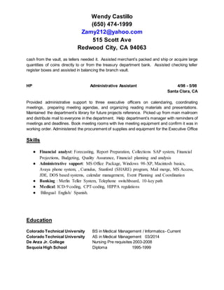 Wendy Castillo
(650) 474-1999
Zamy212@yahoo.com
515 Scott Ave
Redwood City, CA 94063
cash from the vault, as tellers needed it. Assisted merchant’s packed and ship or acquire large
quantities of coins directly to or from the treasury department bank. Assisted checking teller
register boxes and assisted in balancing the branch vault.
HP Administrative Assistant 4/98 - 5/98
Santa Clara, CA
Provided administrative support to three executive officers on calendaring, coordinating
meetings, preparing meeting agendas, and organizing reading materials and presentations.
Maintained the department’s library for future projects reference. Picked up from main mailroom
and distribute mail to everyone in the department. Help department’s manager with reminders of
meetings and deadlines. Book meeting rooms with live meeting equipment and confirm it was in
working order. Administered the procurement of supplies and equipment for the Executive Office
Skills
● Financial analyst: Forecasting, Report Preparation, Collections SAP system, Financial
Projections, Budgeting, Quality Assurance, Financial planning and analysis
● Administrative support: MS Office Package, Windows 98-XP, Macintosh basics,
Avaya phone system, , Cumulus, Stanford (SHARE) program, Mail merge, MS Access,
JDE, DOS based systems, calendar management, Event Planning and Coordination
● Banking : Merlin Teller System, Telephone switchboard, 10-key path
● Medical: ICD-9 coding, CPT-coding, HIPPA regulations
● Bilingual English/ Spanish.
Education
Colorado Technical University BS in Medical Management / Informatics- Current
Colorado Technical University AS in Medical Management 03/2014
De Anza Jr. College Nursing Pre requisites 2003-2008
Sequoia High School Diploma 1995-1999
 