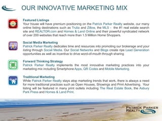 OUR INNOVATIVE MARKETING MIX
Featured Listings
Your house will have premium positioning on the Patrick Parker Realty website, our many
online listing destinations such as Trulia and Zillow, the MLS - the #1 real estate search
site and REALTOR.com and Homes & Land Online and their powerful syndicated network
of over 200 websites that reach more than 1.5 Million Home Shoppers.
Social Media Marketing
Patrick Parker Realty dedicates time and resources into promoting our brokerage and your
listing through Social Media. Our Social Networks and Blogs create ripe Lead Generation
opportunities as well as incentive to drive word-of-mouth through sharing
Forward Thinking Strategy
Patrick Parker Realty implements the most innovative marketing practices into your
marketing mix including Smartphone Apps, QR Codes and Mobile Marketing.
Traditional Marketing
While Patrick Parker Realty stays atop marketing trends that work, there is always a need
for more traditional practices such as Open Houses, Showings and Print Advertising. Your
listing will be featured in many print outlets including The Real Estate Book, the Asbury
Park Press and Homes & Land Print.
 