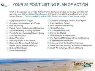 YOUR 25 POINT LISTING PLAN OF ACTION
Of all of the services we provide, Patrick Parker Realty has singled out the key activities that
comprise your 25 Point Listing Plan of Action. And, as all of our clients are different, and all our
listings different… This is a marketing outline that is further customized to your unique needs.
1. Comparative Market Analysis
2. Complete Home Analysis with Photos
3. MLS Advertising
4. Patrick Parker Realty Featured Properties
5. Explain Marketing & Selling Practices
6. Provide Written Estimate of Seller’s Equity
7. In-House Promotion
8. Broker Promotion
9. Matching Buyers to Your Home
10. Direct Mail, Networking & Referrals
11. Patrick Parker Realty Lawn Sign(s)
12. Brokers Open House
13. Public Open Houses
14. Schedule Showings & Provide Buyer Agent
15. Full-color Buyer Packet
16. Print and Online Advertising
17. Online Marketing
18. Custom Marketing Plan
19. Monitor the Market
20. Represent you at Negotiations
21. Pre-Approved Mortgages & Financial Guidance
22. Processing the Transaction
23. Follow-up on all Contract Contingencies
24. Liaise with your Attorneys and Other Professionals
25. Sold! We Deliver your Check at Closing
 