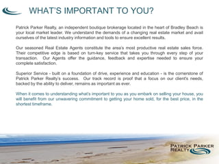 WHAT’S IMPORTANT TO YOU?
Patrick Parker Realty, an independent boutique brokerage located in the heart of Bradley Beach is
your local market leader. We understand the demands of a changing real estate market and avail
ourselves of the latest industry information and tools to ensure excellent results.
Our seasoned Real Estate Agents constitute the area’s most productive real estate sales force.
Their competitive edge is based on turn-key service that takes you through every step of your
transaction. Our Agents offer the guidance, feedback and expertise needed to ensure your
complete satisfaction.
Superior Service - built on a foundation of drive, experience and education - is the cornerstone of
Patrick Parker Realty’s success. Our track record is proof that a focus on our client's needs,
backed by the ability to deliver, remains as important as ever.
When it comes to understanding what’s important to you as you embark on selling your house, you
will benefit from our unwavering commitment to getting your home sold, for the best price, in the
shortest timeframe.
 