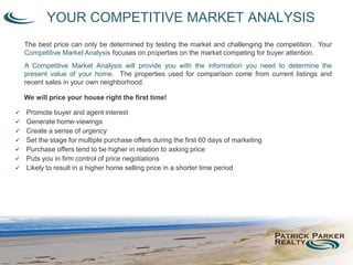 The best price can only be determined by testing the market and challenging the competition. Your
Competitive Market Analysis focuses on properties on the market competing for buyer attention.
A Competitive Market Analysis will provide you with the information you need to determine the
present value of your home. The properties used for comparison come from current listings and
recent sales in your own neighborhood.
YOUR COMPETITIVE MARKET ANALYSIS
We will price your house right the first time!
 Promote buyer and agent interest
 Generate home-viewings
 Create a sense of urgency
 Set the stage for multiple purchase offers during the first 60 days of marketing
 Purchase offers tend to be higher in relation to asking price
 Puts you in firm control of price negotiations
 Likely to result in a higher home selling price in a shorter time period
 