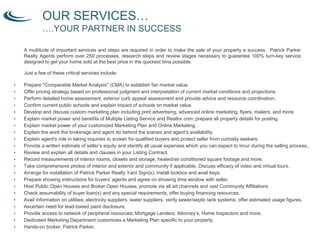 A multitude of important services and steps are required in order to make the sale of your property a success. Patrick Parker Realty
Agents perform over 250 processes, research steps and review stages necessary to guarantee 100% turn-key service designed to get yo
home sold at the best price in the quickest time possible.
Just a few of these critical services include:
• Prepare "Comparable Market Analysis" (CMA) to establish fair market value.
• Offer pricing strategy based on professional judgment and interpretation of current market conditions and projections.
• Perform detailed home assessment, exterior curb appeal assessment and provide advice and resource coordination.
• Confirm current public schools and explain impact of schools on market value.
• Develop and discuss custom marketing plan including print advertising, advanced online marketing, flyers, mailers, and more.
• Explain market power and benefits of Multiple Listing Service and Realtor.com; prepare all property details for posting.
• Explain market power of your customized Marketing Plan and Online Marketing.
• Explain the work the brokerage and agent do behind the scenes and agent's availability.
• Explain agent's role in taking inquiries to screen for qualified buyers and protect seller from curiosity seekers.
• Provide a written estimate of seller’s equity and identify all usual expenses which you can expect to incur during the selling process..
• Review and explain all details and clauses in your Listing Contract.
• Record measurements of interior rooms, closets and storage, heated/air conditioned square footage and more.
• Take comprehensive photos of interior and exterior and community if applicable. Discuss efficacy of video and virtual tours.
• Arrange for installation of Patrick Parker Realty Yard Sign(s), install lockbox and avail keys.
• Prepare showing instructions for buyers' agents and agree on showing time window with seller.
• Host Public Open Houses and Broker Open Houses; promote via all ad channels and vast Community Affiliations
• Check assumability of buyer loan(s) and any special requirements, offer buying financing resources.
• Avail information on utilities; electricity suppliers, water suppliers, verify sewer/septic tank systems; offer estimated usage figures.
• Ascertain need for lead-based paint disclosure.
• Provide access to network of peripheral resources; Mortgage Lenders, Attorney’s, Home Inspectors and more.
• Dedicated Marketing Department customizes a Marketing Plan specific to your property.
• Hands-on broker, Patrick Parker.
OUR SERVICES…
….YOUR PARTNER IN SUCCESS
A multitude of important services and steps are required in order to make the sale of your property a success. Patrick Parker
Realty Agents perform over 250 processes, research steps and review stages necessary to guarantee 100% turn-key service
designed to get your home sold at the best price in the quickest time possible.
 
