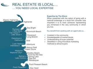 REAL ESTATE IS LOCAL…
….YOU NEED LOCAL EXPERTISE
Expertise by The Shore
When presented with the option of going with a
national brokerage or a local firm consider how
important it is to have someone representing
you immersed in the very community in which
you live.
You benefit from working with an agent who is…
 Invested in the community
 Knowledgeable of market trends
 Understanding of buyer potential
 Steadfast in using innovative marketing
methods to attract buyers
 