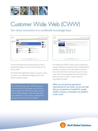 Customer Wide Web (CWW)
Your direct connection to a worldwide knowledge base
You know that best-in-class working practices are key to
operational excellence. But do you know where you can
tap into them?
The CWW offers Shell Global Solutions’ customers a direct
connection to a worldwide knowledge base from any
Internet-connected computer.
The CWW holds more than 100,000 documents,
across more than 40 technology areas, that have
been produced and reﬁned by our global network
of over 5,000 employees. These documents have
been distilled from over 50 years of research and
development within Royal Dutch Shell plc.
When you are devising operational
improvements for your plant, do you ever feel
that your perspective is limited? Or wonder
whether someone, somewhere, has tackled a
similar issue?
For example, the CWW is home to process engineering
manuals, materials and equipment codes, and engineering
standards. Customers can also participate in discussion
forums and read technical and business reports. In many
cases, they are retrieving global best practices that have
taken many years to evolve – a clear example of
step-change technology.
1334_data.indd 11334_data.indd 1 30/7/07 12:04:4330/7/07 12:04:43
 