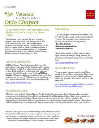 17 August 2016
Ohio Chapter
Help Wanted
The Ohio Chapter was recently created on July
29th, 2016, so leadership positions are available!
To begin the formation of our chapter we are
looking for leaders to fill the positions;
-President/Chair
-Communications Chair
-Membership Chair
If you are interested in filling a vacant board
spot, please contact Ryan Barry, founder, for
additional information. Everyone is welcome to
join.
Ryan.Barry@wellsfargo.com
Do you want to show your support for those
who have and are serving in the Armed
Forces?
The Veterans’ Team Member Network is here to
support those who are serving; have served or who
show their appreciation to the members of our
Armed Forces past and present. An Ohio chapter of the
Veteran’s Team Member Network has been created to
connect Ohio team members in efforts to support the
population of over 800,000 Veterans and active duty
military members that are living in Ohio.
Membership Update
We are now at 4 members and growing! Keep
spreading the word and encouraging fellow team
members to join our network, board positions,
and events. For more information on how to join
please visit;
http://teamsites.teamworks.wellsfargo.net/sites/
ent-001/vet/SitePages/Home.aspx
Upcoming Opportunities
A Million Thanks- Want to thank a military member
currently serving overseas? Starting September, join the
Ohio Chapter in their first volunteer event to send hand
written thank-you letters to those currently stationed
overseas through the 501(c)3 Non-Profit- A Million
Thanks. This event will be an on-going virtual event that
we encourage not only V-TMN members to participate in,
but everyone in your office. For more information visit;
http://www.amillionthanks.org/
Our mission is to support and educate all Wells Fargo Team Members concerning
the value of the Military Veteran as we promote greater Veteran awareness and
increase support by networking with our membership, other Wells Fargo Team
Member Networks and our local communities through outreach efforts while
contributing back to Wells Fargo’s business strategies, vision and values.
Birthplace of Aviation
Ohio has a long and rich military history. The Wright brothers developed the first heavier-than-air engine
powered aircraft in Dayton, Ohio which is also home to Wright Patterson Air Force Base. Ohio contains over
10 military bases and is the home of over 800,000 veterans and active duty military members. By
volunteering our time to the Veteran community we are given the chance to promote the strong values of our
Wells Fargo brand but more importantly a great opportunity to give back to those who protect our freedom.
 