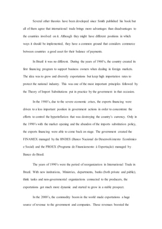 Several other theories have been developed since Smith published his book but
all of them agree that international trade brings more advantages than disadvantages to
the countries involved on it. Although they might have different positions in which
ways it should be implemented, they have a common ground that considers commerce
between countries a good asset for their balance of payments.
In Brazil it was no different. During the years of 1960’s, the country created its
first financing program to support business owners when dealing in foreign markets.
The idea was to grow and diversify exportations but keep high importation rates to
protect the national industry. This was one of the most important principles followed by
the Theory of Import Substitutions put in practice by the government in that occasion.
In the 1980’s, due to the severe economic crises, the exports financing were
driven to a less important position in government actions in order to concentrate the
efforts to control the hyperinflation that was destroying the country’s currency. Only in
the 1990’s with the market opening and the abandon of the imports substitution policy,
the exports financing were able to come back on stage. The government created the
FINAMEX managed by the BNDES (Banco Nacional do Desenvolvimento Econômico
e Social) and the PROEX (Programa de Financiamento à Exportação) managed by
Banco do Brasil.
The years of 1990’s were the period of reorganization in International Trade in
Brazil. With new institutions, Ministries, departments, banks (both private and public),
think tanks and non-governmental organizations connected to the producers, the
exportations got much more dynamic and started to grow in a stable prospect.
In the 2000’s, the commodity boom in the world made exportations a huge
source of revenue to the government and companies. Those revenues boosted the
 