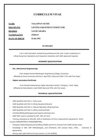 CURRICULUM VITAE
NAME NAGAPPAN SETHU
DISCIPLINE LIFTING EQUIPMENT INSPECTOR
RESIDES SAUDI ARABIA
NATIONALITY INDIAN
DATE OF BIRTH 01.06.1992
SUMMARY
I am a self-motivated, hardworking professional with over 2 year’s experience in
Lifting Equipment Operations and Inspection disciplines with LEEA approved inspector
ACADEMIC QUALIFICATION
B.E. (Mechanical Engineering)
From Anjalai Ammal Mahalingam Engineering College, Kovilvenni.
Affiliated by Anna University Chennai in April’2013 (Secured CGPA 7.5% with first class)
Higher secondary Certificate
From Kamala Subramanian higher Secondary School, Thanjavur, Tamil Nadu.
Affiliated by State Board in April’2009 (Secured 70% with first class)
TECHNICAL QUALIFICATION
LEEA Qualified with Part 1- Entry Level
LEEA Qualified with Part 2-Lifting EquipmentGeneral
LEEA Qualified with Part 3- Manual Operated Liftingmachines
LEEA Qualified with Part 4-Lifting machinesPower
CertifiedLEEAQualifiedapprovedinspectorwithteamcard.
ASNT NDT Level II certified for DPT, MPI, RT & UT.
Training undergone by DILLON, USA on Calibration of Force measurement equipment’s which
include DYANOMETERS & TENSIONMETERS.
Computer Aided Designing and Drafting (CADD) and Pro-E Courses from CADD Center,India.
Knowledge in SAP, ERP Methodologies, and Familiarity with process flows, LPO’s, Contracts &
Agreements.
Having valid Light Vehicle Driving License in U.A.E & INDIA.
 