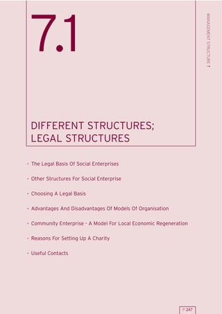 MANAGEMENT STRUCTURE 7
 7.1
 DIFFERENT STRUCTURES;
 LEGAL STRUCTURES

. The Legal Basis Of Social Enterprises

. Other Structures For Social Enterprise

. Choosing A Legal Basis

. Advantages And Disadvantages Of Models Of Organisation

. Community Enterprise - A Model For Local Economic Regeneration

. Reasons For Setting Up A Charity

. Useful Contacts




                                                             P 247
 