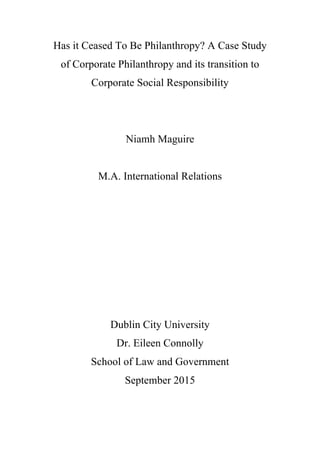 Has it Ceased To Be Philanthropy? A Case Study
of Corporate Philanthropy and its transition to
Corporate Social Responsibility
	
  
	
  
	
  
	
  
	
  
Niamh Maguire
M.A. International Relations
Dublin City University
Dr. Eileen Connolly
School of Law and Government
September 2015
	
  
	
  
 