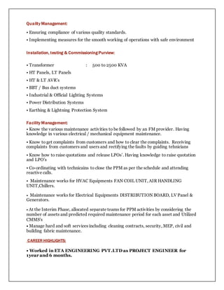 Quality Management:
• Ensuring compliance of various quality standards.
• Implementing measures for the smooth working of operations with safe environment
Installation, testing & Commissioning Purview:
• Transformer : 500 to 2500 KVA
• HT Panels, LT Panels
• HT & LT AVR’s
• BBT / Bus duct systems
• Industrial & Official Lighting Systems
• Power Distribution Systems
• Earthing & Lightning Protection System
Facility Management:
• Know the various maintenance activities to be followed by an FM provider. Having
knowledge in various electrical / mechanical equipment maintenance.
• Know to get complaints from customers and how to clear the complaints. Receiving
complaints from customers and users and rectifying the faults by guiding tehnicians
• Know how to raise quotations and release LPOs’. Having knowledge to raise quotation
and LPO’s
• Co-ordinating with technicains to close the PPM as per the schedule and attending
reactive calls.
• Maintenance works for HVAC Equipments FAN COIL UNIT, AIR HANDLING
UNIT,Chillers.
• Maintenance works for Electrical Equipments DISTRIBUTION BOARD, LV Panel &
Generators.
• At the Interim Phase, allocated separate teams for PPM activities by considering the
number of assets and predicted required maintenance period for each asset and Utilized
CMMS's
• Manage hard and soft services including cleaning contracts, security, MEP, civil and
building fabric maintenance.
CAREER HIGHLIGHTS:
• Worked in ETA ENGINEERING PVT.LTD as PROJECT ENGINEER for
1year and 6 months.
 