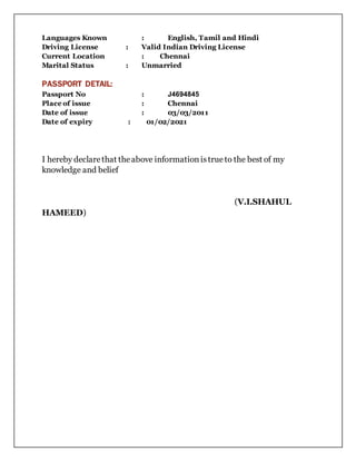 Languages Known : English, Tamil and Hindi
Driving License : Valid Indian Driving License
Current Location : Chennai
Marital Status : Unmarried
PASSPORT DETAIL:
Passport No : J4694845
Place of issue : Chennai
Date of issue : 03/03/2011
Date of expiry : 01/02/2021
I hereby declarethat theabove information istrue to the best of my
knowledge and belief
(V.I.SHAHUL
HAMEED)
 