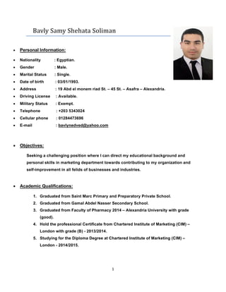 1	
	
				Bavly	Samy	Shehata	Soliman	
• Personal Information:
• Nationality : Egyptian.
• Gender : Male.
• Marital Status : Single.
• Date of birth : 03/01/1993.
• Address : 19 Abd el monem riad St. – 45 St. – Asafra – Alexandria.
• Driving License : Available.
• Military Status : Exempt.
• Telephone : +203 5343024
• Cellular phone : 01284473696
• E-mail : bavlynedved@yahoo.com
• Objectives:
Seeking a challenging position where I can direct my educational background and
personal skills in marketing department towards contributing to my organization and
self-improvement in all felids of businesses and industries.
• Academic Qualifications:
1. Graduated from Saint Marc Primary and Preparatory Private School.
2. Graduated from Gamal Abdel Nasser Secondary School.
3. Graduated from Faculty of Pharmacy 2014 – Alexandria University with grade
(good).
4. Hold the professional Certificate from Chartered Institute of Marketing (CIM) –
London with grade (B) - 2013/2014.
5. Studying for the Diploma Degree at Chartered Institute of Marketing (CIM) –
London - 2014/2015.
 