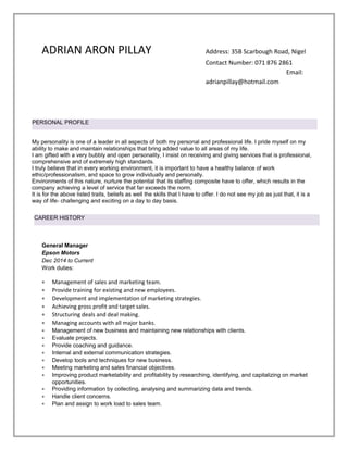 ADRIAN ARON PILLAY Address: 35B Scarbough Road, Nigel
Contact Number: 071 876 2861
Email:
adrianpillay@hotmail.com
General Manager
Epson Motors
Dec 2014 to Current
Work duties:
• Management of sales and marketing team.
• Provide training for existing and new employees.
• Development and implementation of marketing strategies.
• Achieving gross profit and target sales.
• Structuring deals and deal making.
• Managing accounts with all major banks.
• Management of new business and maintaining new relationships with clients.
• Evaluate projects.
• Provide coaching and guidance.
• Internal and external communication strategies.
• Develop tools and techniques for new business.
• Meeting marketing and sales financial objectives.
• Improving product marketability and profitability by researching, identifying, and capitalizing on market
opportunities.
• Providing information by collecting, analysing and summarizing data and trends.
• Handle client concerns.
• Plan and assign to work load to sales team.
PERSONAL PROFILE
My personality is one of a leader in all aspects of both my personal and professional life. I pride myself on my
ability to make and maintain relationships that bring added value to all areas of my life.
I am gifted with a very bubbly and open personality, I insist on receiving and giving services that is professional,
comprehensive and of extremely high standards.
I truly believe that in every working environment, it is important to have a healthy balance of work
ethic/professionalism, and space to grow individually and personally.
Environments of this nature, nurture the potential that its staffing composite have to offer, which results in the
company achieving a level of service that far exceeds the norm.
It is for the above listed traits, beliefs as well the skills that I have to offer. I do not see my job as just that, it is a
way of life- challenging and exciting on a day to day basis.
CAREER HISTORY
 