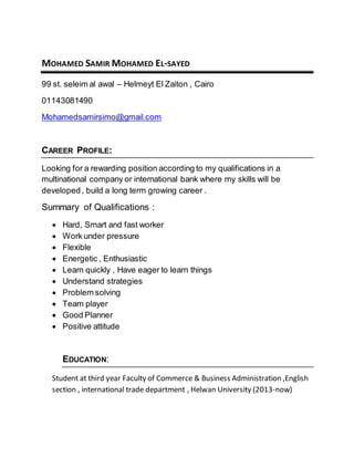 MOHAMED SAMIR MOHAMED EL-SAYED
99 st. seleim al awal – Helmeyt El Zaiton , Cairo
01143081490
Mohamedsamirsimo@gmail.com
CAREER PROFILE:
Looking for a rewarding position according to my qualifications in a
multinational company or international bank where my skills will be
developed, build a long term growing career .
Summary of Qualifications :
 Hard, Smart and fast worker
 Work under pressure
 Flexible
 Energetic , Enthusiastic
 Learn quickly , Have eager to learn things
 Understand strategies
 Problem solving
 Team player
 Good Planner
 Positive attitude
EDUCATION:
Student at third year Faculty of Commerce & Business Administration ,English
section , international trade department , Helwan University (2013-now)
 