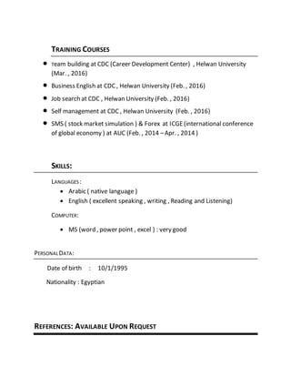 TRAINING COURSES
 Team building at CDC (Career Development Center) , Helwan University
(Mar. , 2016)
 Business English at CDC , Helwan University (Feb. , 2016)
 Job search at CDC , Helwan University (Feb. , 2016)
 Self management at CDC , Helwan University (Feb. , 2016)
 SMS ( stock market simulation ) & Forex at ICGE(international conference
of global economy ) at AUC (Feb. , 2014 –Apr. , 2014 )
SKILLS:
LANGUAGES:
 Arabic ( native language )
 English ( excellent speaking , writing , Reading and Listening)
COMPUTER:
 MS (word , power point , excel ) : very good
PERSONALDATA:
Date of birth : 10/1/1995
Nationality : Egyptian
REFERENCES: AVAILABLE UPON REQUEST
 