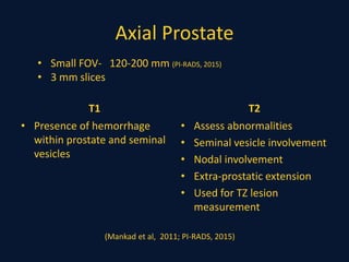 Axial Prostate
T1
• Presence of hemorrhage
within prostate and seminal
vesicles
T2
• Assess abnormalities
• Seminal vesicle involvement
• Nodal involvement
• Extra-prostatic extension
• Used for TZ lesion
measurement
• Small FOV- 120-200 mm (PI-RADS, 2015)
• 3 mm slices
(Mankad et al, 2011; PI-RADS, 2015)
 
