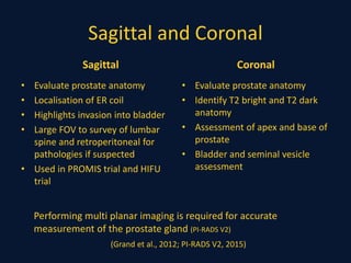 Sagittal and Coronal
Sagittal
• Evaluate prostate anatomy
• Localisation of ER coil
• Highlights invasion into bladder
• Large FOV to survey of lumbar
spine and retroperitoneal for
pathologies if suspected
• Used in PROMIS trial and HIFU
trial
Coronal
• Evaluate prostate anatomy
• Identify T2 bright and T2 dark
anatomy
• Assessment of apex and base of
prostate
• Bladder and seminal vesicle
assessment
Performing multi planar imaging is required for accurate
measurement of the prostate gland (PI-RADS V2)
(Grand et al., 2012; PI-RADS V2, 2015)
 