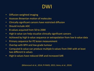 DWI
• Diffusion weighted imaging
• Assesses Brownian motion of molecules
• Clinically significant cancers have restricted diffusion
• Should include ADC
• B-values acquired from 50 to 2000
• High b-value can help visualize clinically significant cancers
• Achieved by high b-value sequence or extrapolation from low b-value data
• Primary sequence for PZ lesion measurement
• Overlap with BPH and low grade tumour
• Computed b-value can produce multiple b values from DWI with at least
two different b-values
• High b-values have reduced SNR and increased SAR
(Bittencourt et al., 2014; PI-RADS, 2015; Ueno, et al., 2014)
 