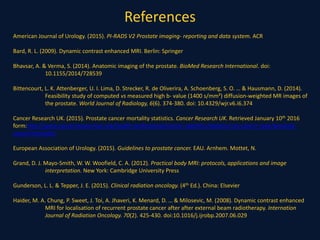References
American Journal of Urology. (2015). PI-RADS V2 Prostate imaging- reporting and data system. ACR
Bard, R. L. (2009). Dynamic contrast enhanced MRI. Berlin: Springer
Bhavsar, A. & Verma, S. (2014). Anatomic imaging of the prostate. BioMed Research International. doi:
10.1155/2014/728539
Bittencourt, L. K. Attenberger, U. I. Lima, D. Strecker, R. de Oliverira, A. Schoenberg, S. O. … & Hausmann, D. (2014).
Feasibility study of computed vs measured high b- value (1400 s/mm²) diffusion-weighted MR images of
the prostate. World Journal of Radiology, 6(6). 374-380. doi: 10.4329/wjr.v6.i6.374
Cancer Research UK. (2015). Prostate cancer mortality statistics. Cancer Research UK. Retrieved January 10th 2016
form:http://www.cancerresearchuk.org/health-professional/cancer-statistics/statistics-by-cancer-type/prostate-
cancer/mortality
European Association of Urology. (2015). Guidelines to prostate cancer. EAU. Arnhem. Mottet, N.
Grand, D. J. Mayo-Smith, W. W. Woofield, C. A. (2012). Practical body MRI: protocols, applications and image
interpretation. New York: Cambridge University Press
Gunderson, L. L. & Tepper, J. E. (2015). Clinical radiation oncology. (4th Ed.). China: Elsevier
Haider, M. A. Chung, P. Sweet, J. Toi, A. Jhaveri, K. Menard, D. … & Milosevic, M. (2008). Dynamic contrast enhanced
MRI for localisation of recurrent prostate cancer after after external beam radiotherapy. Internation
Journal of Radiation Oncology. 70(2). 425-430. doi:10.1016/j.ijrobp.2007.06.029
 